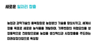 새로운 일자리 창출
농업과 과학기술의 융복합화로 농업생산 기술을 향상시키고, 세계시
장을 목표로 새로운 농식품을 개발하며, 기후변화의 위협요인을 성
장동력으로 전환함으로써 농업을 생산혁신과 시장창출을 주도하는
미래성장산업으로 육성함
 