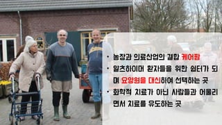 • 농장과 의료산업의 결합 케어팜
• 알츠하이머 환자들을 위한 쉽터가 되
며 요양원을 대신하여 선택하는 곳
• 화학적 치료가 아닌 사람들과 어울리
면서 치료를 유도하는 곳
 