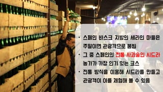 • 스페인 바스크 지방의 세라인 마을은
주말이면 관광객으로 붐빔
• 그 중 스페인의 전통 사과술인 시드라
농가가 가장 인기 있는 코스
• 전통 방식을 이용해 시드라를 만들고
관광객이 이를 체험해 볼 수 있음
 