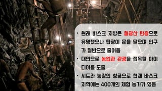 • 원래 바스크 지방은 철광산 탄광으로
유명했으나 탄광이 문을 닫으며 인구
가 절반으로 줄어듬
• 대안으로 농업과 관광을 접목할 아이
디어를 도출
• 시드라 농장의 성공으로 현재 바스크
지역에는 400개의 체험 농가가 있음
 