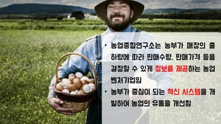 • 농업종합연구소는 농부가 매장의 출
하량에 따라 판매수량, 판매가격 등을
결정할 수 있게 정보를 제공하는 농업
벤처기업임
• 농부가 중심이 되는 혁신 시스템을 개
발하여 농업의 유통을 개선함
 