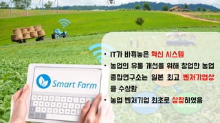 • IT가 바꿔놓은 혁신 시스템
• 농업의 유통 개선을 위해 창업한 농업
종합연구소는 일본 최고 벤처기업상
을 수상함
• 농업 벤처기업 최초로 상장하였음
 