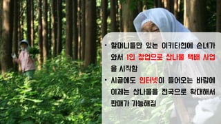 • 할머니들만 있는 이키타현에 손녀가
와서 1인 창업으로 산나물 택배 사업
을 시작함
• 시골에도 인터넷이 들어오는 바람에
이제는 산나물을 전국으로 확대해서
판매가 가능해짐
 