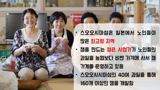 • 스오오시마섬은 일본에서 노인들이
많은 최고령 지역
• 잼을 만드는 젊은 사업가가 노인들의
과일을 농협보다 비싼 가격에 사서 잼
가게를 운영하고 있음
• 스오오시시마섬의 40여 과일을 통해
160개 이상의 잼을 개발함
 
