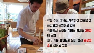 • 작은 수제 가게로 시작하여 지금은 잼
공장까지 운영하고 있음
• 카페에서 일하는 직원도 현재는 26명
에 달함
• 잼 가게는 브랜드가 되어 현재 관광명
소로 꼽히고 있음
 