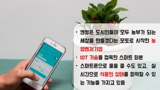 • 엔씽은 도시인들이 모두 농부가 되는
세상을 만들겠다는 모토로 시작한 농
업벤처기업
• IOT 기술을 접목한 스마트 화분
• 스마트폰으로 물을 줄 수도 있고, 실
시간으로 식물의 상태를 파악할 수 있
는 기능을 가지고 있음
 