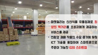 • 마켓컬리는 신선식품 유통업체로 최
상의 먹거리를 소비자에게 제공하는
서비스를 제공
• 친환경 재배 작물의 수요 증가에 맞춰
ICT 기술을 융합하여 스마트폰으로
주문이 가능한 O2O 스타트업
 