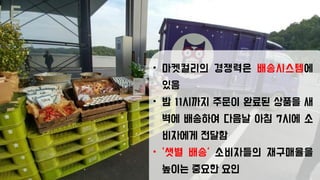 • 마켓컬리의 경쟁력은 배송시스템에
있음
• 밤 11시까지 주문이 완료된 상품을 새
벽에 배송하여 다음날 아침 7시에 소
비자에게 전달함
• ‘샛별 배송’ 소비자들의 재구매율을
높이는 중요한 요인
 