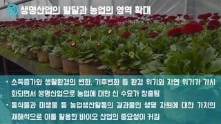 생명산업의 발달과 농업의 영역 확대
• 소득증가와 생활환경의 변화, 기후변화 등 환경 위기와 자연 위기가 가시
화되면서 생명산업으로 농업에 대한 신 수요가 창출됨
• 동식물과 미생물 등 농업생산활동의 결과물인 생명 자원에 대한 가치의
재해석으로 이를 활용한 바이오 산업의 중요성이 커짐
 