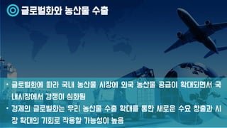 글로벌화와 농산물 수출
• 글로벌화에 따라 국내 농산물 시장에 외국 농산물 공급이 확대되면서 국
내시장에서 경쟁이 심화됨
• 경제의 글로벌화는 우리 농산물 수출 확대를 통한 새로운 수요 창출과 시
장 확대의 기회로 작용할 가능성이 높음
 