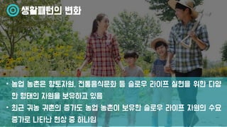 생활패턴의 변화
• 농업 농촌은 향토자원, 전통음식문화 등 슬로우 라이프 실현을 위한 다양
한 형태의 자원을 보유하고 있음
• 최근 귀농 귀촌의 증가도 농업 농촌이 보유한 슬로우 라이프 자원의 수요
증가로 나타난 현상 중 하나임
 