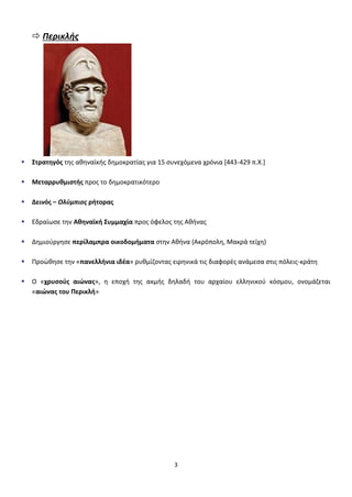3
 Περικλισ
 Στρατηγόσ τθσ ακθναϊκισ δθμοκρατίασ για 15 ςυνεχόμενα χρόνια *443-429 π.Χ.+
 Μεταρρυθμιςτήσ προσ το δθμοκρατικότερο
 Δεινόσ – Ολφμπιοσ ρήτορασ
 Εδραίωςε τθν Αθηναϊκή Συμμαχία προσ όφελοσ τθσ Ακινασ
 Δθμιοφργθςε περίλαμπρα οικοδομήματα ςτθν Ακινα (Ακρόπολθ, Μακρά τείχθ)
 Προϊκθςε τθν «πανελλήνια ιδζα» ρυκμίηοντασ ειρθνικά τισ διαφορζσ ανάμεςα ςτισ πόλεισ-κράτθ
 Ο «χρυςοφσ αιώνασ», θ εποχι τθσ ακμισ δθλαδι του αρχαίου ελλθνικοφ κόςμου, ονομάηεται
«αιώνασ του Περικλή»
 
