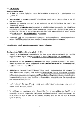 4
 Επιτάφιοσ
 Είδοσ ρητορικοφ λόγου
 Τα είδη του αττικοφ ρθτορικοφ λόγου (τον διδάςκουν οι ςοφιςτζσ π.χ. Πρωταγόρασ), κατά
Αριςτοτζλθ:
- Συμβουλευτικοί – Πολιτικοί: ςυμβουλζσ για το μζλλον ,προτρζποντασ ι αποτρζποντασ το λαό για
κάτι // Δθμοςκζνθσ
- Δικανικοί: να αποδείξει τθν ενοχι ι τθν ακωότθτα του κατθγορουμζνου για πράξεισ του
παρελκόντοσ //Λυςίασ
- Επιδεικτικοί ή Πανηγυρικοί: να εγκωμιάςει ι να επικρίνει πράξεισ και πρόςωπα του παρόντοσ με
αναδρομζσ ςτο παρελκόν και προδρομζσ ςτο μζλλον. Επειδι ςυχνά εξυπθρετοφν και πολιτικζσ
ςκοπιμότθτεσ μοιάηουν με τουσ ςυμβουλευτικοφσ- πολιτικοφσ // εκφωνοφνται ςε χϊρουσ εορτϊν
και εκδθλϊςεων (π.χ. επιτάφιοι λόγοι) // Ιςοκράτθσ
 Η ςτακερι δομή του επιτάφιου λόγου: προοίμιο - εγκϊμιο προγόνων – αρετζσ προκείμενων
νεκρϊν – προτροπι για μίμθςθ ςτουσ νεότερουσ – παραμυκία ςυγγενϊν – επίλογοσ
 Παραδοςιακόσ θεςμόσ απόδοςησ τιμών ςτουσ νεκροφσ πολεμιςτζσ
 Επιτάφιοσ Περικλι (Θουκυδίδου Ιςτορία Β’ § 35-46):
 μια από τισ 40 δημηγορίεσ του Θουκυδίδθ, που όμωσ ανικει ςτουσ επιδεικτικοφσ και όχι ςτουσ
ςυμβουλευτικοφσ λόγουσ και ζχει μικρι ςχζςθ με τθν ιςτορικι αφιγθςθ που τον πλαιςιϊνει
 εκφωνικθκε από τον Περικλή ςτον Κεραμεικό (το πρϊτο δθμόςιο νεκροταφείο τθσ Ακινασ,
δυτικά τθσ Ακρόπολθσ) για να τιμήςει τουσ νεκροφσ του πρώτου ζτουσ του Πελοποννηςιακοφ
πολζμου (φθινόπωρο του 431 π.Χ.)
 καινοτομεί ςε ςχζςθ με τθ δομι άλλων επιτάφιων λόγων, γιατί δεν εμμζνει ςτο παρελκόν και
ςτουσ προκείμενουσ νεκροφσ, αλλά αποτελεί ζναν φμνο ςτα πολιτικά, οικονομικά, κοινωνικά,
πολεμικά και πνευματικά επιτεφγματα τθσ Αθηναϊκήσ πολιτείασ, παρουςιάηοντασ τθν εικόνα ενόσ
ακθναϊκοφ πολιτεφματοσ, όπωσ κα ικελε να διαμορφϊςει ο Περικλισ, ςαν ιδανικό παρά ςαν
ςυντελεςμζνθ πραγματικότθτα
 ακολουκεί τη μζθοδο τησ αντίθεςησ, φανερισ ι υπονοοφμενθσ , ανάμεςα ςτα χαρακτθριςτικά τθσ
Ακινασ και τθσ αντίπαλθσ Σπάρτθσ.
 Το πρόβλημα τησ πατρότητασ: είτε ο Θουκυδίδθσ ιταν ο ςτενογράφοσ του Περικλι είτε ο
Θουκυδίδθσ μζςω του ςυγγραφικοφ τεχνάςματοσ τθσ πλαςτοπροςωπίασ εκφράηει προςωπικζσ του
ιδζεσ μζςω του Περικλι, δεν ζχει πια μεγάλθ ςθμαςία, γιατί και οι δυο ιταν εξζχουςεσ
προςωπικότθτεσ.
 