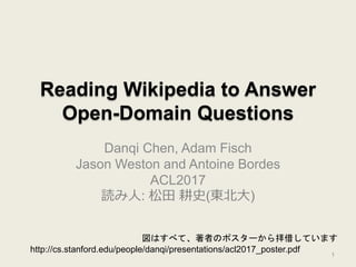 Reading Wikipedia to Answer
Open-Domain Questions
Danqi Chen, Adam Fisch
Jason Weston and Antoine Bordes
ACL2017
読み人: 松田 耕史(東北大)
図はすべて、著者のポスターから拝借しています
http://cs.stanford.edu/people/danqi/presentations/acl2017_poster.pdf
1
 