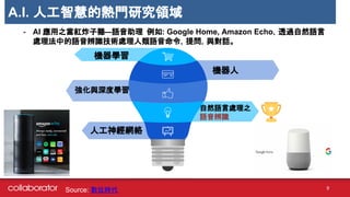 A.I. 人工智慧的熱門研究領域
- AI 應用之當紅炸子雞—語音助理 例如: Google Home, Amazon Echo，透過自然語言
處理法中的語音辨識技術處理人類語音命令，提問，與對話。
機器學習
機器人
自然語言處理之
語音辨識
人工神經網絡
強化與深度學習.
Source: 數位時代 9
 