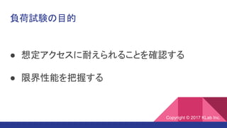 負荷試験の目的
● 想定アクセスに耐えられることを確認する
● 限界性能を把握する
Copyright © 2017 KLab Inc.
 