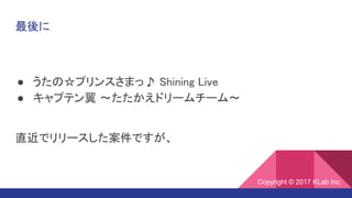 最後に
● うたの☆プリンスさまっ♪ Shining Live
● キャプテン翼 ～たたかえドリームチーム～
直近でリリースした案件ですが、
Copyright © 2017 KLab Inc.Copyright © 2017 KLab Inc.
 