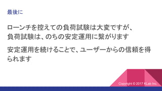 最後に
ローンチを控えての負荷試験は大変ですが、
負荷試験は、のちの安定運用に繋がります
安定運用を続けることで、ユーザーからの信頼を得
られます
Copyright © 2017 KLab Inc.
 