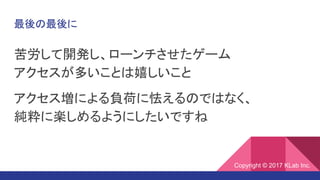 最後の最後に
苦労して開発し、ローンチさせたゲーム
アクセスが多いことは嬉しいこと
アクセス増による負荷に怯えるのではなく、
純粋に楽しめるようにしたいですね
Copyright © 2017 KLab Inc.
 