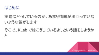 はじめに
実際にどうしているのか、あまり情報が出回っていな
いような気がします
そこで、KLab ではこうしているよ、という話をしようか
と
Copyright © 2017 KLab Inc.
 