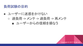 負荷試験の目的
● ユーザーに迷惑をかけない
○ 過負荷 -> メンテ -> 過負荷 -> 再メンテ
■ ユーザーからの信頼を損なう
Copyright © 2017 KLab Inc.
 
