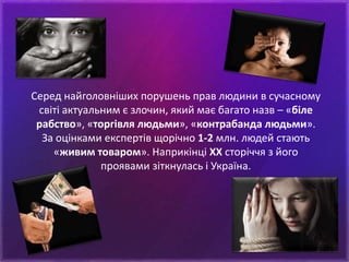 Серед найголовніших порушень прав людини в сучасному
світі актуальним є злочин, який має багато назв – «біле
рабство», «торгівля людьми», «контрабанда людьми».
За оцінками експертів щорічно 1-2 млн. людей стають
«живим товаром». Наприкінці ХХ сторіччя з його
проявами зіткнулась і Україна.
 