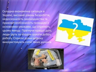 Складна економічна ситуація в
Україні, високий рівень безробіття,
недосконалість законодавства та
правова необізнаність громадян є
основними умовами, що сприяють
цьому явищу. Прагнучи кращої долі,
люди їдуть за кордон шукати добру
роботу. Спритні ділки щороку
використовують сотні таких шукачів.
 