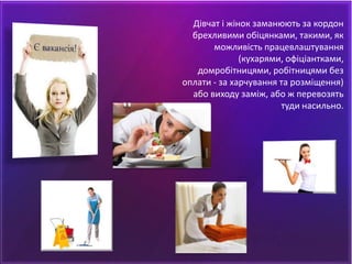 Дівчат і жінок заманюють за кордон
брехливими обіцянками, такими, як
можливість працевлаштування
(кухарями, офіціантками,
домробітницями, робітницями без
оплати - за харчування та розміщення)
або виходу заміж, або ж перевозять
туди насильно.
 