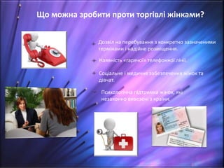 Що можна зробити проти торгівлі жінками?
Дозвіл на перебування з конкретно зазначеними
термінами і надійне розміщення.
Наявність «гарячої» телефонної лінії.
Соціальне і медичне забезпечення жінок та
дівчат.
Психологічна підтримка жінок, які
незаконно вивезені з країни.
 