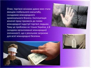 Отже, торгівля жінками давно вже стала
явищем глобального масштабу,
складовою міжнародного
кримінального бізнесу. Експлуатація
жіночої праці призвела до появи
міжнародної індустрії торгівлі людьми.
Тому це проблема не тільки України, а й
складова організованої міжнародної
злочинності, що є реальною загрозою
для всієї міжнародної безпеки.
 