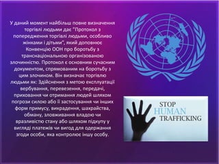 У даний момент найбільш повне визначення
торгівлі людьми дає ”Протокол з
попередження торгівлі людьми, особливо
жінками і дітьми”, який доповнює
Конвенцію ООН про боротьбу з
транснаціональною організованою
злочинністю. Протокол є основним сучасним
документом, спрямованим на боротьбу з
цим злочином. Він визначає торгівлю
людьми як: Здійснення з метою експлуатації
вербування, перевезення, передачі,
приховання чи отримання людей шляхом
погрози силою або її застосування чи інших
форм примусу, викрадення, шахрайства,
обману, зловживання владою чи
вразливістю стану або шляхом підкупу у
вигляді платежів чи вигод для одержання
згоди особи, яка контролює іншу особу.
 