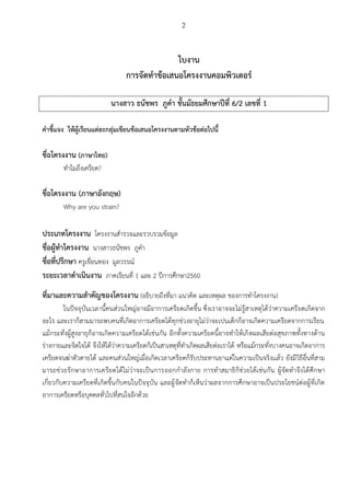 2
ใบงาน
การจัดทาข้อเสนอโครงงานคอมพิวเตอร์
นางสาว ธนัชพร ภูคา ชั้นมัธยมศึกษาปีที่ 6/2 เลขที่ 1
คาชี้แจง ให้ผู้เรียนแต่ละกลุ่มเขียนข้อเสนอโครงงานตามหัวข้อต่อไปนี้
ชื่อโครงงาน (ภาษาไทย)
ทำไมถึงเครียด?
ชื่อโครงงาน (ภาษาอังกฤษ)
Why are you strain?
ประเภทโครงงาน โครงงำนสำรวจและรวบรวมข้อมูล
ชื่อผู้ทาโครงงาน นำงสำวธนัชพร ภูคำ
ชื่อที่ปรึกษา ครูเขื่อนทอง มูลวรรณ์
ระยะเวลาดาเนินงาน ภำคเรียนที่ 1 และ 2 ปีกำรศึกษำ2560
ที่มาและความสาคัญของโครงงาน (อธิบำยถึงที่มำ แนวคิด และเหตุผล ของกำรทำโครงงำน)
ในปัจจุบันเวลำนี้คนส่วนใหญ่อำจมีอำกำรเครียดเกิดขึ้น ซึ่งเรำอำจจะไม่รู้สำเหตุได้ว่ำควำมเครียดเกิดจำก
อะไร และเรำก็สำมมำรถพบคนที่เกิดอำกำรเครียดได้ทุกช่วงอำยุไม่ว่ำจะเปนเด็กก็อำจเกิดควำมเครียดจำกกำรเรียน
แม้กระทั่งผู้สูงอำยุก็อำจเกิดควำมเครียดได้เช่นกัน อีกทั้งควำมเครียดนี้อำจทำให้เกิดผลเสียต่อสุขภำพทั้งทำงด้ำน
ร่ำงกำยและจิตใจได้ จึงให้ได้ว่ำควำมเครียดก็เป็นสำเหตุที่ทำเกิดผลเสียต่อเรำได้ หรือแม้กระทั่งบำงคนอำจเกิดอำกำร
เครียดจนฆ่ำตัวตำยได้ และคนส่วนใหญ่เมื่อเกิดเวลำเครียดก็รับประทำนยำแต่ในควำมเป็นจริงเเล้ว ยังมีวิธีอื่นที่สำม
มำรถช่วยรักษำอำกำรเครียดได้ไม่ว่ำจะเป็นกำรออกกำลังกำย กำรทำสมำธิก็ช่วยได้เช่นกัน ผู้จัดทำจึงได้ศึกษำ
เกี่ยวกับควำมเครียดที่เกิดขึ้นกับคนในปัจจุบัน และผู้จัดทำก็เห็นว่ำผลจำกกำรศึกษำอำจเป็นประโยชน์ต่อผู้ที่เกิด
อำกำรเครียดหรือบุคคลทั่วไปที่สนใจอีกด้วย
 