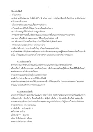 7
วิธีการฝึกมีดังนี้
- นั่งในท่าสบาย
- เกร็งกล้ามเนื้อไปทีละกลุ่ม ค้างไว้สัก 10 วินาที แล้วคลายออก จากนั้นก็เกร็งใหม่สลับกันไปประมาณ 10 ครั้ง ค่อยๆ
ทาไปจนครบทั้ง 10 กลุ่ม
- เริ่มจากการกามือ และเกร็งแขนทั้งซ้ายขวาแล้วปล่อย
- บริเวณหน้าผาก ใช้วิธีเลิกคิ้วให้สูง หรือขมวดคิ้วจนชิดแล้วคลาย
- ตา แก้ม และจมูก ใช้วิธีหลับตาปี๋ ย่นจมูกแล้วคลาย
- ขากรรไกร ริมฝีปากและลิ้น ใช้วิธีกัดฟัน เม้มปากแน่นและใช้ลิ้นดันเพดานโดยหุบปากไว้แล้วคลาย
- คอ โดยการก้มหน้าให้คางจรดคอ เงยหน้าให้มากที่สุดแล้วกลับสู่ท่าปกติ
- อก หลัง และไหล่ โดยหายใจเข้าลึกๆ แล้วเกร็งไว้ ยกไหล่ให้สูงที่สุดแล้วคลาย
- หน้าท้องและก้น ใช้วิธีแขม่วท้อง ขมิบกันแล้วคลาย
- งอนิ้วเท้าเข้าหากัน กระดกปลายเท้าขึ้นสูง เกร็งขาซ้ายและขวาแล้วปล่อย
การฝึกเช่นนี้จะทาให้รับรู้ถึงความเครียดจากการเกร็งกล้ามเนื้อกลุ่มต่างๆ และรู้สึกสบายเมื่อคลายกล้ามเนื้อออกแล้ว
ดังนั้น ครั้งต่อไปเมื่อเครียดและกล้ามเนื้อเกร็งจะได้รู้ตัว และรีบผ่อนคลายโดยเร็ว ก็จะช่วยได้มาก
3.2 การฝึกการหายใจ
ฝึกการหายใจโดยใช้กล้ามเนื้อกระบังลมบริเวณหน้าท้องแทนการหายใจโดยใช้กล้ามเนื้อหน้าอก
เมื่อหายใจเข้า หน้าท้องจะพองออก และเมื่อหายใจออก หน้าท้องจะยุบลง ซึ่งจะรู้ได้โดยเอามือวางไว้ที่หน้าท้องแล้ว
คอยสังเกตเวลาหายใจเข้าและหายใจออก
หายใจเข้าลึกๆ และช้าๆ กลั้นไว้ชั่วครู่แล้วจึงหายใจออก
ลองฝึกเป็นประจาทุกวัน จนสามารถทาได้โดยอัตโนมัติ
การหายใจแบบนี้จะช่วยให้ร่างกายได้รับออกซิเจนมากขึ้น ทาให้สมองแจ่มใส ร่างกายกระปรี้กระเปร่า ไม่ง่วงเหงา
หาวนอน พร้อมเสมอสาหรับภารกิจต่างๆ ในแต่ละวัน
3.3 การทาสมาธิเบื้องต้น
เลือกสถานที่ที่เงียบสงบ ไม่มีใครรบกวน เช่น ห้องพระ ห้องนอน ห้องทางานที่ไม่มีคนพลุกพล่าน หรือมุมสงบในบ้าน
นั่งขัดสมาธิ เท้าขวาทับเท้าซ้าย มือชนกันหรือมือขวาทับมือซ้ายตั้งตัวตรง หรือจะนั่งพับเพียบก็ได้ตามแต่จะถนัด
กาหนดลมหายใจเข้าออก โดยสังเกตลมที่มากระทบปลายจมูก หรือริมฝีปากบน ให้รู้ว่าขณะนั้นหายใจเข้าหรือออก
หายใจเข้าท้องพอง หายใจออกท้องยุบ
หายใจเข้านับ 1 หายใจออกนับ 1
นับไปเรื่อยๆ จนถึง 5
เริ่มนับใหม่จาก 1-6 แล้วพอ
กลับมานับใหม่จาก 1-7 แล้วพอ
กลับมานับใหม่จาก 1-8 แล้วพอ
 