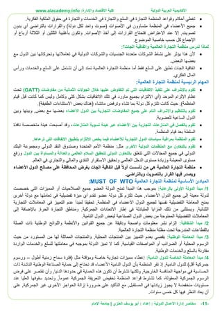 ‫األ‬‫كاديمية‬‫الدولية‬ ‫العربية‬:‫واإلدارة‬ ‫االقتصاد‬ ‫كلية‬www.aiacademy.info
-11-‫مختصر‬‫الدولية‬ ‫األعمال‬ ‫إدارة‬‫إعداد‬ :‫أبو‬ :‫العنزي‬ ‫يوسف‬‫اإلمام‬ ‫جامعة‬ |
.‫الفكرية‬ ‫الملكية‬ ‫حقوق‬ ‫في‬ ‫والتجارة‬ ‫الخدمات‬ ‫في‬ ‫والتجارة‬ ‫السلع‬ ‫في‬ ‫التجارة‬ ‫المنظمة‬ ‫وقواعد‬ ‫أحكام‬ ‫تغطي‬
‫متساو‬ ‫المنظمة‬ ‫في‬ ‫األعضاء‬ ‫جميع‬‫و‬( ‫األصوات‬ ‫في‬ ‫ن‬‫دولة‬ ‫لكل‬ ‫واحد‬ ‫صوت‬‫والقرارات‬ )‫بدون‬ ‫أي‬ ‫بالتراضي‬
‫عند‬ ‫إال‬ ,‫تصويت‬‫االعتراض‬‫أو‬ ‫أرباع‬ ‫الثالثة‬ ‫أو‬ ‫الثلثين‬ ‫بأغلبية‬ ‫وتكون‬ ,‫األصوات‬ ‫أخذ‬ ‫إلى‬ ‫القرارات‬ ‫فتحتاج‬
‫كل‬ ‫اإلجماع‬.‫الموضوع‬ ‫خاصية‬ ‫حسب‬
‫الجات؟‬ ‫واتفاقية‬ ‫العالمية‬ ‫التجارة‬ ‫منظمة‬ ‫ندرس‬ ‫لماذا‬:
‫الدو‬ ‫والشركات‬ ‫الجنسيات‬ ‫متعددة‬ ‫الشركات‬ ‫نشاط‬ ‫على‬ ‫يؤثر‬ ‫هذا‬ ‫ألن‬‫مع‬ ‫الدول‬ ‫بين‬ ‫وتحركاتها‬ ‫تعامالتها‬ ‫في‬ ‫لية‬
.‫البعض‬ ‫بعضها‬
‫ورأس‬ ‫والخدمات‬ ‫السلع‬ ‫على‬ ‫تشتمل‬ ‫أن‬ ‫إلى‬ ‫تمتد‬ ‫العالمية‬ ‫التجارة‬ ‫منظمة‬ ‫أما‬ ‫فقط‬ ‫السلع‬ ‫على‬ ‫تطبق‬ ‫الجات‬ ‫اتفاقية‬
.‫الفكري‬ ‫المال‬
‫لمنظمة‬ ‫الرئيسية‬ ‫المهام‬:‫العالمية‬ ‫التجارة‬
‫الت‬ ‫تم‬ ‫التي‬ ‫االتفاقيات‬ ‫تنفيذ‬ ‫على‬ ‫باإلشراف‬ ‫تقوم‬( ‫مفاوضات‬ ‫من‬ ‫الثمانية‬ ‫الجوالت‬ ‫خالل‬ ‫عليها‬ ‫فاوض‬GATT)‫تحت‬
‫قيام‬ ‫قبل‬ ‫كانت‬ ‫كما‬ ‫وليس‬ ‫وكامل‬ ‫كلي‬ ‫بشكل‬ ‫االتفاقيات‬ ‫تلك‬ ‫في‬ ‫ماورد‬ ‫بجميع‬ ‫االلتزام‬ ‫(أي‬ ‫الموحد‬ ‫اإللزام‬ ‫نظام‬
.)‫الطفيفة‬ ‫االستثناءات‬ ‫بعض‬ ‫(هناك‬ ‫ماتشاء‬ ‫وترفض‬ ‫تشاء‬ ‫بما‬ ‫دولة‬ ‫كل‬ ‫تلتزم‬ ‫كانت‬ ‫حيث‬ ,)‫المنظمة‬
‫بالتنظيم‬ ‫تقوم‬‫واإلشراف‬‫األعضاء‬ ‫الدول‬ ‫بين‬ ‫التجارية‬ ‫المفاوضات‬ ‫جميع‬ ‫على‬ ‫التام‬‫وبين‬ ‫وبينها‬ ,‫بعض‬ ‫مع‬ ‫بعضها‬
.‫للعضوية‬ ‫الساعية‬ ‫الدول‬
‫المنازعات‬ ‫تسوية‬ ‫هيئة‬ ‫عبر‬ ‫األعضاء‬ ‫بين‬ ‫التجارية‬ ‫المنازعات‬ ‫في‬ ‫بالفصل‬ ‫تقوم‬‫نافذة‬ ‫متخصصة‬ ‫هيئة‬ ‫أصبحت‬ ‫وقد‬ ،
.‫المنظمة‬ ‫قيام‬ ‫بعد‬ ‫السلطة‬
‫بمراقب‬ ‫المنظمة‬ ‫تقوم‬‫ترعاها‬ ‫التي‬ ‫االتفاقات‬ ‫بتطبيق‬ ‫االلتزام‬ ‫يخص‬ ‫فيما‬ ‫لألعضاء‬ ‫التجارية‬ ‫الدول‬ ‫سياسات‬ ‫ة‬.
‫األخرى‬ ‫الدولية‬ ‫المنظمات‬ ‫مع‬ ‫بالتعاون‬ ‫تقوم‬‫البنك‬ ‫ومجموعة‬ ‫الدولي‬ ‫النقد‬ ‫وصندوق‬ ‫المتحدة‬ ‫األمم‬ ‫منظمة‬ :‫مثل‬
‫تتعلق‬ ‫التي‬ ‫المجاالت‬ ‫جميع‬ ‫في‬ ‫الدولي‬‫وال‬ ‫العالمي‬ ‫السالم‬ ‫لتحقيق‬ ‫الدولي‬ ‫بالتعاون‬‫الدول‬ ‫بين‬ ‫والمساواة‬ ‫عدالة‬‫ورفع‬
.‫العالم‬ ‫في‬ ‫والتجاري‬ ‫والمالي‬ ‫النقدي‬ ‫االستقرار‬ ‫وتحقيق‬ ‫العالمي‬ ‫الدخل‬ ‫مستوى‬ ‫وزيادة‬ ‫المعيشة‬ ‫مستوى‬
‫منظمة‬‫العالمية‬ ‫التجارة‬‫األعضاء‬ ‫الدول‬ ‫مصالح‬ ‫على‬ ‫المحافظة‬ ‫بغرض‬ ‫الجات‬ ‫اتفاقية‬ ‫قبل‬ ً‫ال‬‫أو‬ ‫تأسست‬ ‫من‬ ‫هي‬
‫وبالترا‬ ‫بالتصويت‬ ‫القرار‬ ‫فيها‬ ‫ويصدر‬.‫ضي‬
‫لمنظمة‬ ‫األساسية‬ ‫المبادئ‬‫العالمية‬ ‫التجارة‬MUST OF WTO:
1/:‫بالرعاية‬ ‫األولى‬ ‫الدولة‬ ‫مبدأ‬‫خصصت‬ ‫التي‬ ‫المميزات‬ ‫أو‬ ‫الصالحيات‬ ‫جميع‬ ‫العضو‬ ‫الدولة‬ ‫تمنح‬ ‫المبدأ‬ ‫هذا‬ ‫بموجب‬
‫مع‬ ‫تعاملها‬ ‫في‬ ‫تفضيلية‬ ‫ميزة‬ ‫أي‬ ‫تقدم‬ ‫عضو‬ ‫دولة‬ ‫كل‬ ‫تلتزم‬ ‫حيث‬ ,‫األعضاء‬ ‫الدول‬ ‫جميع‬ ‫إلى‬ ‫معينة‬ ‫لدولة‬‫أخرى‬ ‫دولة‬
‫التجارية‬ ‫المعامالت‬ ‫في‬ ‫التمييز‬ ‫عدم‬ ‫لمبدأ‬ ‫تحقيقا‬ ,‫المنظمة‬ ‫في‬ ‫األعضاء‬ ‫الدول‬ ‫لجميع‬ ‫نفسها‬ ‫التفضيلية‬ ‫المعاملة‬ ‫بمنح‬
‫إلى‬ ‫باإلضافة‬ ,‫الحرة‬ ‫التجارة‬ ‫ومناطق‬ ,‫الجمركية‬ ‫االتحادات‬ ‫إطار‬ ‫في‬ ‫المتبادلة‬ ‫المزايا‬ ‫ذلك‬ ‫من‬ ‫ويستثنى‬ ,‫الثنائية‬
‫م‬ ‫الممنوحة‬ ‫التفضيلية‬ ‫المعامالت‬.‫النامية‬ ‫الدول‬ ‫لبعض‬ ‫الصناعية‬ ‫الدول‬ ‫بعض‬ ‫ن‬
2/:‫الشفافية‬ ‫مبدأ‬‫الصلة‬ ‫ذات‬ ‫الوطنية‬ ‫واللوائح‬ ‫واألنظمة‬ ‫القوانين‬ ‫جميع‬ ‫عن‬ ‫ودقيقة‬ ‫واضحة‬ ‫معلومات‬ ‫نشر‬ ‫إلزام‬
.‫العالمية‬ ‫التجارة‬ ‫منظمة‬ ‫مظلة‬ ‫تحت‬ ‫المندرجة‬ ‫بالقطاعات‬
3/:‫الوطنية‬ ‫المعاملة‬ ‫مبدأ‬‫المح‬ ‫المنتجات‬ ‫بين‬ ‫التمييز‬ ‫بعدم‬ ‫يقضي‬‫حيث‬ ‫من‬ ‫المستورد‬ ‫من‬ ‫لها‬ ‫المماثلة‬ ‫والمنتجات‬ ,‫لية‬
‫الواردة‬ ‫والخدمات‬ ‫للسلع‬ ‫معاملتها‬ ‫في‬ ‫بموجبه‬ ‫الدولة‬ ‫تميز‬ ‫ال‬ ‫كما‬ ,‫القياسية‬ ‫المواصفات‬ ‫أو‬ ‫الضرائب‬ ‫أو‬ ‫المحلية‬ ‫الرسوم‬
.‫الوطنية‬ ‫والخدمات‬ ‫بالسلع‬ ‫مقارنة‬
4/:‫النامية‬ ‫للدول‬ ‫الخاصة‬ ‫المعاملة‬ ‫مبدأ‬‫ومؤ‬ ‫خاصة‬ ‫تجارية‬ ‫مميزات‬ ‫إعطاء‬‫أطول‬ ‫زمنية‬ ‫سماح‬ ‫(فترة‬ ‫مثل‬ ‫قتة‬–‫ورسوم‬
‫ذات‬ ‫الناشئة‬ ‫الوطنية‬ ‫الصناعة‬ ‫حماية‬ ‫إلى‬ ‫تحتاج‬ ‫قد‬ ‫األعضاء‬ ‫النامية‬ ‫الدول‬ ‫بأن‬ ‫المنظمة‬ ‫تقر‬ ‫إذ‬ ,‫النامية‬ ‫للدول‬ )‫أقل‬ ‫جمركية‬
‫على‬ ‫تقتصر‬ ‫وأن‬ ,‫الدنيا‬ ‫حدودها‬ ‫في‬ ‫الحماية‬ ‫هذه‬ ‫تكون‬ ‫أن‬ ‫تشترط‬ ‫ولكنها‬ ,‫الخارجية‬ ‫المنافسة‬ ‫مواجهة‬ ‫في‬ ‫الحساسية‬‫فرض‬
‫عند‬ ‫العليا‬ ‫سقوفها‬ ‫وتحديد‬ ,‫عموما‬ ‫الجمركية‬ ‫التعريفة‬ ‫تخفيض‬ ‫المنظمة‬ ‫قواعد‬ ‫تشترط‬ ‫كما‬ ،‫المعقولة‬ ‫الجمركية‬ ‫الرسوم‬
‫على‬ ,‫الجمركية‬ ‫غير‬ ‫األخرى‬ ‫الحواجز‬ ‫إزالة‬ ‫ضرورة‬ ‫على‬ ‫التأكيد‬ ‫مع‬ ,‫المستقبل‬ ‫في‬ ‫زيادتها‬ ‫يجوز‬ ‫ال‬ ‫منخفضة‬ ‫مستويات‬
.‫سنوات‬ ‫خمس‬ ‫كل‬ ‫فيها‬ ‫النظر‬ ‫يعاد‬ ‫أن‬
 