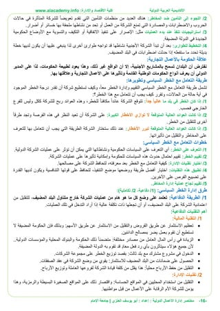 ‫األ‬‫كاديمية‬‫الدولية‬ ‫العربية‬:‫واإلدارة‬ ‫االقتصاد‬ ‫كلية‬www.aiacademy.info
-16-‫مختصر‬‫الدولية‬ ‫األعمال‬ ‫إدارة‬‫إعداد‬ :‫أبو‬ :‫العنزي‬ ‫يوسف‬‫اإلمام‬ ‫جامعة‬ |
2/:‫المخاطر‬ ‫ضد‬ ‫التأمين‬ ‫إلى‬ ‫اللجوء‬‫حاالت‬ ‫في‬ ‫المتأثرة‬ ‫للشركة‬ ‫تعويضا‬ ‫تقدم‬ ‫التي‬ ‫التأمين‬ ‫منظمات‬ ‫من‬ ‫العديد‬ ‫هناك‬
‫ملحقة‬ ‫نشاطها‬ ‫من‬ ‫تحد‬ ‫أو‬ ‫العمل‬ ‫من‬ ‫الشركة‬ ‫تمنع‬ ‫التي‬ ‫والمصادرة‬ ‫واالضطرابات‬ ‫الحروب‬‫خسائ‬ ‫بها‬‫ر‬.‫أضرار‬ ‫أو‬
3/‫عند‬ ‫تنفذ‬ ‫استراتيجيات‬‫العمليات‬ ‫بدء‬:‫مثل‬‫اإلصرار‬‫الحكومية‬ ‫األوضاع‬ ‫مع‬ ‫والتسوية‬ ‫التكيف‬ ‫أو‬ ‫االتفاقية‬ ‫تنفيذ‬ ‫على‬
.‫المضيفة‬ ‫الدولة‬ ‫في‬ ‫الجديدة‬
4/:‫للطوارئ‬ ‫التخطيط‬‫خطة‬ ‫لديها‬ ‫يكون‬ ‫أن‬ ‫عليها‬ ‫ينبغي‬ ‫لذا‬ ‫أخرى‬ ‫طوارئ‬ ‫تواجه‬ ‫قد‬ ‫نشاطها‬ ‫األجنبية‬ ‫الشركة‬ ‫تبدأ‬ ‫أن‬ ‫بعد‬
‫اضطرا‬ ‫حدثت‬ ‫إذا‬ ‫ستفعله‬ ‫ما‬ ‫تحدد‬ ‫بديلة‬.‫المضيف‬ ‫البلد‬ ‫في‬ ‫بات‬
:‫التجارية‬ ‫باألعمال‬ ‫الحكومة‬ ‫عالقة‬
‫المدير‬ ‫على‬ ‫لذا‬ ،‫الحكومات‬ ‫لطبيعة‬ ‫يعود‬ ‫وهذا‬ ،‫ذلك‬ ‫غير‬ ‫الواقع‬ ‫أن‬ ‫إال‬ ،‫األجنبية‬ ‫بالمشاريع‬ ‫تسمح‬ ‫البلدان‬ ‫أن‬ ‫نفترض‬
.‫بها‬ ‫وعالقتها‬ ‫التجارية‬ ‫األعمال‬ ‫على‬ ‫وتأثيرها‬ ‫القائمة‬ ‫الوطنية‬ ‫الحكومات‬ ‫أنواع‬ ‫يعرف‬ ‫أن‬ ‫الدولي‬
‫طريقة‬:‫وتطويرها‬ ‫السياسي‬ ‫الخطر‬ ‫مع‬ ‫التعامل‬
‫الموجود‬ ‫الخطر‬ ‫درجة‬ ‫تقدر‬ ‫أن‬ ‫شركة‬ ‫تستطيع‬ ‫وكيف‬ ،‫معا‬ ‫الخطر‬ ‫وإدارة‬ ‫التقييم‬ ‫السياسي‬ ‫الخطر‬ ‫مع‬ ‫التعامل‬ ‫طريقة‬ ‫تشمل‬
:‫الخطر؟‬ ‫هذا‬ ‫مع‬ ‫تتعامل‬ ‫أن‬ ‫يجب‬ ‫كيف‬ ‫وتقرر‬ ،‫الحاالت‬ ‫من‬ ‫حالة‬ ‫أية‬ ‫في‬
1/‫ما‬ ‫بلد‬ ‫في‬ ‫الخطر‬ ‫كان‬ ‫إذا‬ً‫ا‬‫جد‬ ً‫ا‬‫عالي‬:‫الشر‬ ‫تتوقع‬‫للفرع‬ ‫وليس‬ ‫ككل‬ ‫للشركة‬ ‫ربح‬ ‫العوائد‬ ‫وهذه‬ ،‫للخطر‬ ‫مكافئا‬ ‫عائدا‬ ‫كة‬
.‫فحسب‬ ‫الخارجي‬
2/‫المتوقعة‬ ‫العالية‬ ‫العوائد‬ ‫كانت‬ ‫إذا‬‫األخطار‬ ‫توازي‬ ‫ال‬:‫الكبيرة‬‫طرقا‬ ‫وتجد‬ ‫الفرصة‬ ‫هذه‬ ‫في‬ ‫النظر‬ ‫تعيد‬ ‫أن‬ ‫الشركة‬ ‫على‬
.‫الخطر‬ ‫من‬ ‫للتقليل‬ ‫أخرى‬
3/‫المتوقعة‬ ‫العالية‬ ‫العوائد‬ ‫كانت‬ ‫إذا‬‫تبرر‬‫األخطار‬:‫للتعرف‬ ‫بها‬ ‫تتعامل‬ ‫أن‬ ‫يجب‬ ‫التي‬ ‫الطريقة‬ ‫الشركة‬ ‫ستختار‬ ‫ذلك‬ ‫عند‬
.‫تأثيراتها‬ ‫من‬ ‫والتقليل‬ ‫المخاطر‬ ‫على‬
:‫السياسي‬ ‫الخطر‬ ‫مع‬ ‫التعامل‬ ‫خطوات‬
1/:‫الخطر‬ ‫على‬ ‫التعرف‬.‫الدولية‬ ‫الشركة‬ ‫عمليات‬ ‫على‬ ‫تؤثر‬ ‫أن‬ ‫يمكن‬ ‫التي‬ ‫ونشاطاتها‬ ‫الحكومية‬ ‫السياسات‬ ‫على‬ ‫التعرف‬ ‫أي‬
2/‫الخ‬ ‫تقييم‬:‫طر‬.‫الشركة‬ ‫عمليات‬ ‫على‬ ‫تأثيرها‬ ‫وإمكانية‬ ‫للحكومة‬ ‫السياسات‬ ‫هذه‬ ‫حدوث‬ ‫احتمال‬ ‫تقييم‬
3/:‫اإلدارة‬ ‫تقنيات‬ ‫اختيار‬.‫مصالحها‬ ‫على‬ ‫الشركة‬ ‫لتحافظ‬ ،‫معرفته‬ ‫بعد‬ ‫الخطر‬ ‫مع‬ ‫التعامل‬ ‫كيفية‬
4/:‫التقنيات‬ ‫هذه‬ ‫تطبيق‬‫التنافسية‬ ‫قوتها‬ ‫على‬ ‫لتحافظ‬ ،‫التنفيذ‬ ‫موضع‬ ‫ووضعها‬ ‫طريقة‬ ‫أفضل‬ ‫اختيار‬‫القدرة‬ ‫لديها‬ ‫ويكون‬
.‫اآلخرين‬ ‫على‬ ‫الفرص‬ ‫تضييع‬ ‫على‬
5/.‫المخاطر‬ ‫إدارة‬ ‫عملية‬ ‫نجاح‬ ‫تقييم‬
:‫السياسي‬ ‫الخطر‬ ‫إدارة‬ ‫طرق‬(1/،‫دفاعية‬2/:)‫تكاملية‬
1/:‫الدفاعية‬ ‫الطريقة‬‫المضيف‬ ‫البلد‬ ‫متناول‬ ‫خارج‬ ‫الشركة‬ ‫عمليات‬ ‫من‬ ‫هام‬ ‫هو‬ ‫ما‬ ‫كل‬ ‫وضع‬ ‫على‬ ‫تعتمد‬‫من‬ ‫للتقليل‬ ،
.‫العمليات‬ ‫تلك‬ ‫في‬ ‫التدخل‬ ‫أراد‬ ‫إذا‬ ‫عالية‬ ‫تكلفة‬ ‫ذات‬ ‫تجعلها‬ ‫أن‬ ‫أو‬ ،‫المضيف‬ ‫البلد‬ ‫على‬ ‫الشركة‬ ‫اعتمادية‬
:‫الدفاعية‬ ‫التقنيات‬ ‫أهم‬
1/:‫المالية‬ ‫التقنية‬
‫ال‬ ‫المضيفة‬ ‫الحكومة‬ ‫فإن‬ ‫وبذلك‬ :‫األسهم‬ ‫طريق‬ ‫عن‬ ‫االستثمار‬ ‫من‬ ‫والتقليل‬ ‫القروض‬ ‫طريق‬ ‫عن‬ ‫االستثمار‬ ‫تعظيم‬
‫تستطيع‬.‫الدائنين‬ ‫بمصالح‬ ‫يضر‬ ‫بعمل‬ ‫تقوم‬ ‫أن‬
..‫الدولية‬ ‫والمؤسسات‬ ‫المحلية‬ ‫والبنوك‬ ‫الحكومة‬ ‫ذلك‬ ‫متضمنا‬ :‫مختلفة‬ ‫مصادر‬ ‫من‬ ‫العامل‬ ‫المال‬ ‫رأس‬ ‫في‬ ‫الزيادة‬
.‫المضيفة‬ ‫الدولة‬ ‫به‬ ‫تقوم‬ ‫قد‬ ٍ‫د‬‫معا‬ ‫فعل‬ ‫رد‬ ‫بأي‬ ‫سيتأثرون‬ ‫هؤالء‬ ‫جميع‬ ‫ألن‬
‫ا‬‫ثالث‬ ‫بلد‬ ‫مع‬ ‫مشترك‬ ‫مشروع‬ ‫في‬ ‫لدخول‬:‫الخطر‬ ‫توزيع‬ ‫بقصد‬.‫الشركات‬ ‫مجموعة‬ ‫على‬
‫ا‬‫لالستثمار‬ ‫المضيف‬ ‫البلد‬ ‫من‬ ‫ضمانات‬ ‫على‬ ‫لحصول‬:.‫الصفقات‬ ‫عقد‬ ‫في‬ ‫الشركة‬ ‫وضع‬ ‫من‬ ‫يقوي‬
‫ا‬‫األ‬ ‫حفظ‬ ‫من‬ ‫لتقليل‬‫محليا‬ ‫رباح‬‫يق‬ ‫هذا‬ :‫ل‬‫و‬ ‫العاملة‬ ‫لفروعها‬ ‫الشركة‬ ‫قيادة‬ ‫كلفة‬ ‫من‬ ‫ل‬‫األ‬ ‫توزيع‬.‫رباح‬
2/‫اإلدارة‬ ‫تقنيات‬:
‫الحسا‬ ‫المواقع‬ ‫في‬ ‫المحليين‬ ‫استخدام‬ ‫من‬ ‫التقليل‬‫سة‬‫و‬ :‫والرمزية‬ ‫البسيطة‬ ‫الصغيرة‬ ‫المواقع‬ ‫على‬ ‫ذلك‬ ‫اقتصار‬،‫وهذا‬
.‫مواطنيها‬ ‫قبل‬ ‫من‬ ‫األعمال‬ ‫على‬ ‫الرقابة‬ ‫األم‬ ‫للشركة‬ ‫يؤمن‬
 