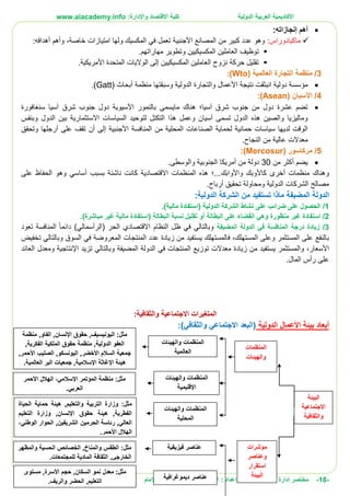 ‫األ‬‫كاديمية‬‫الدولية‬ ‫العربية‬:‫واإلدارة‬ ‫االقتصاد‬ ‫كلية‬www.aiacademy.info
-18-‫مختصر‬‫الدولية‬ ‫األعمال‬ ‫إدارة‬‫إعداد‬ :‫أبو‬ :‫العنزي‬ ‫يوسف‬‫اإلمام‬ ‫جامعة‬ |
‫أهم‬:‫إنجازاته‬
‫ماكيادوراس‬:‫ولها‬ ‫المكسيك‬ ‫في‬ ‫تعمل‬ ‫األجنبية‬ ‫المصانع‬ ‫من‬ ‫كبير‬ ‫عدد‬ ‫وهو‬‫امتيازات‬‫خاصة‬‫و‬ ،‫أهم‬‫أهدافه‬:
‫وتطو‬ ‫المكسيكيين‬ ‫العاملين‬ ‫توظيف‬.‫مهاراتهم‬ ‫ير‬
.‫األمريكية‬ ‫المتحدة‬ ‫الواليات‬ ‫إلى‬ ‫المكسيكيين‬ ‫العاملين‬ ‫نزوح‬ ‫حركة‬ ‫تقليل‬
3/( ‫العالمية‬ ‫التجارة‬ ‫منظمة‬Wto):
‫منظمة‬ ‫وسبقتها‬ ‫الدولية‬ ‫والتجارة‬ ‫األعمال‬ ‫نتيجة‬ ‫انبثقت‬ ‫دولية‬ ‫مؤسسة‬‫أبحاث‬((Gatt.
4/( ‫اآلسيان‬Asean):
‫مايسمى‬ ‫هناك‬ ‫آسيا؛‬ ‫شرق‬ ‫جنوب‬ ‫من‬ ‫دول‬ ‫عشرة‬ ‫تضم‬‫سنغافورة‬ ‫آسيا‬ ‫شرق‬ ‫جنوب‬ ‫دول‬ ‫اآلسيوية‬ ‫بالنمور‬
‫السياسات‬ ‫لتوحيد‬ ‫التكتل‬ ‫هذا‬ ‫وعمل‬ ‫آسيان‬ ‫تسمى‬ ‫الدول‬ ‫هذه‬ ‫والصين‬ ‫وماليزيا‬‫االستثمارية‬‫وبنفس‬ ‫الدول‬ ‫بين‬
‫من‬ ‫المحلية‬ ‫الصناعات‬ ‫لحماية‬ ‫حمائية‬ ‫سياسات‬ ‫لديها‬ ‫الوقت‬‫المنافسة‬‫إلى‬ ‫األجنبية‬‫أن‬‫وتحقق‬ ‫أرجلها‬ ‫على‬ ‫تقف‬
‫من‬ ‫عالية‬ ‫معدالت‬.‫النجاح‬
5/( ‫مركاسور‬Mercosur):
‫من‬ ‫أكثر‬ ‫يضم‬30‫من‬ ‫دولة‬‫أمريكا‬‫والوسطى‬ ‫الجنوبية‬.
‫و‬‫أخرى‬ ‫منظمات‬ ‫هناك‬‫ك‬‫واألوابك‬ ‫األوبك‬.‫المنظمات‬ ‫هذه‬ ‫..؛‬‫االقتصادية‬‫على‬ ‫الحفاظ‬ ‫وهو‬ ‫أساسي‬ ‫بسبب‬ ‫ناشئة‬ ‫كانت‬
‫أرباح‬ ‫تحقيق‬ ‫ومحاولة‬ ‫الدولية‬ ‫الشركات‬ ‫مصالح‬.
‫الدولة‬‫المضيفة‬‫الش‬ ‫من‬ ‫تستفيد‬ ‫ماذا‬‫الدولية‬ ‫ركة‬:
1/)‫مالية‬ ‫(استفادة‬ ‫الدولية‬ ‫الشركة‬ ‫نشاط‬ ‫على‬ ‫ضرائب‬ ‫على‬ ‫الحصول‬.
2/‫منظورة‬ ‫غير‬ ‫استفادة‬‫البطالة‬ ‫على‬ ‫القضاء‬ ‫وهي‬‫أو‬‫(است‬ ‫البطالة‬ ‫نسبة‬ ‫تقليل‬‫ف‬.)‫مباشرة‬ ‫غير‬ ‫مالية‬ ‫ادة‬
3/‫درجة‬ ‫زيادة‬‫المنافسة‬‫الدولة‬ ‫في‬‫المضيفة‬‫النظام‬ ‫ظل‬ ‫في‬ ‫وبالتالي‬‫االقتصادي‬‫(الرأسمال‬ ‫الحر‬)‫ي‬‫دائما‬‫المنافسة‬‫تعود‬
،‫المستهلك‬ ‫وعلى‬ ‫المستثمر‬ ‫على‬ ‫بالنفع‬‫ف‬‫المنتجات‬ ‫عدد‬ ‫زيادة‬ ‫من‬ ‫يستفيد‬ ‫المستهلك‬‫المعروضة‬‫تخفيض‬ ‫وبالتالي‬ ‫السوق‬ ‫في‬
،‫األسعار‬‫و‬‫يستفيد‬ ‫المستثمر‬‫من‬‫زي‬‫ا‬‫د‬‫ة‬‫الدولة‬ ‫في‬ ‫المنتجات‬ ‫توزيع‬ ‫معدالت‬‫المضيفة‬‫وبالتالي‬‫ت‬‫و‬ ‫اإلنتاجية‬ ‫زيد‬‫العائد‬ ‫معدل‬
‫المال‬ ‫رأس‬ ‫على‬.
‫المتغيرات‬‫االجتماعية‬:‫والثقافية‬
‫أبعاد‬‫الدولية‬ ‫األعمال‬ ‫بيئة‬)‫والثقافي‬ ‫االجتماعي‬ ‫(البعد‬:
,‫اليونيسيف‬ :‫مثل‬,‫اإلنسان‬ ‫حقوق‬,‫الفاو‬‫منظمة‬
‫الملكية‬ ‫حقوق‬ ‫منظمة‬ ,‫الدولية‬ ‫العفو‬,‫الفكرية‬
,‫األخضر‬ ‫السالم‬ ‫جمعية‬,‫األحمر‬ ‫الصليب‬ ,‫اليونسكو‬
‫العالمية‬ ‫البر‬ ‫جمعيات‬ ,‫اإلسالمية‬ ‫اإلغاثة‬ ‫هيئة‬.
‫اإلسالمي‬ ‫المؤتمر‬ ‫منظمة‬ :‫مثل‬،‫األحمر‬ ‫الهالل‬
‫العربي‬.
‫ا‬ ‫وزارة‬ :‫مثل‬‫الحياة‬ ‫حماية‬ ‫هيئة‬ ,‫والتعليم‬ ‫لتربية‬
‫التعليم‬ ‫وزارة‬ ,‫اإلنسان‬ ‫حقوق‬ ‫هيئة‬ ,‫الفطرية‬
‫الحرمين‬ ‫رئاسة‬ ,‫العالي‬‫الوطني‬ ‫الحوار‬ ,‫الشريفين‬،
.‫األحمر‬ ‫الهالل‬
‫مثل‬:‫والمظهر‬ ‫الحسية‬ ‫الخصائص‬ ,‫والمناخ‬ ‫الطقس‬
‫المادية‬ ‫الثقافة‬ ,‫الخارجي‬.‫للمجتمعات‬
‫ا‬ ‫نمو‬ ‫معدل‬ :‫مثل‬‫لسكان‬‫مستوى‬ ,‫األسرة‬ ‫حجم‬ ,
.‫والريف‬ ‫الحضر‬ ,‫التعليم‬
‫والهيئات‬ ‫المنظمات‬
‫العالمية‬
‫والهيئات‬ ‫المنظمات‬
‫اإلقليمية‬
‫والهيئات‬ ‫المنظمات‬
‫المحلية‬
‫فيز‬ ‫عناصر‬‫يقية‬
‫ديموغرافية‬ ‫عناصر‬
‫البيئة‬
‫االجتماعية‬
‫والثقافية‬
‫المنظمات‬
‫والهيئات‬
‫مؤشرات‬
‫وعناصر‬
‫استقرار‬
‫البيئة‬
 