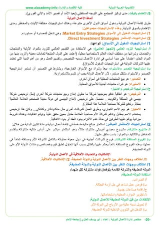 ‫األ‬‫كاديمية‬‫الدولية‬ ‫العربية‬:‫واإلدارة‬ ‫االقتصاد‬ ‫كلية‬www.aiacademy.info
-20-‫مختصر‬‫الدولية‬ ‫األعمال‬ ‫إدارة‬‫إعداد‬ :‫أبو‬ :‫العنزي‬ ‫يوسف‬‫اإلمام‬ ‫جامعة‬ |
5/‫بالوقت‬ ‫االهتمام‬:‫(بعيد‬ ‫المستقبلي‬ ‫التوجه‬ ‫على‬ ‫المجتمع‬ ‫تركيز‬ ‫مدى‬‫األمد‬‫أو‬‫قصير‬‫األمد‬.)‫الفوري‬ ‫واآلني‬
‫أنماط‬‫األعمال‬‫الدولية‬
‫طرق‬‫إقامة‬‫األعمال‬‫الدولية‬‫ودخول‬‫أسواق‬‫الدو‬‫ل‬‫األخرى‬‫متنوعة‬‫وه‬ ،‫استراتيجيات‬ ‫ناك‬‫مختلفة‬‫اآل‬‫ومدى‬ ‫والمخاطر‬ ‫ليات‬
‫بالسوق‬ ‫االهتمام‬‫الدولية‬,‫و‬:‫مجموعتين‬ ‫االستراتيجيات‬ ‫هذه‬
1/‫األسواق‬ ‫إلى‬ ‫الدخول‬ ‫استراتيجيات‬Market Entry Strategies:‫تدخل‬ ‫وهي‬‫كمصدرة‬‫مستورده‬ ‫أو‬.
2/‫استراتجيات‬‫االستثمار‬Direct Investment Strategies.
1/‫األسواق‬ ‫إلى‬ ‫الدخول‬ ‫استراتيجيات‬:‫أنواع‬:‫ها‬
/‫أ‬‫إستراتيجية‬:)‫العالمي‬ ‫(التجهيز‬ ‫العالمي‬ ‫التزود‬‫هي‬‫االستفادة‬‫والمنتجات‬ ‫األولية‬ ‫بالمواد‬ ‫للتزود‬ ‫العالمي‬ ‫التقسيم‬ ‫من‬
‫مختلف‬ ‫من‬ ‫وشرائها‬ ‫والخدمات‬‫أنحاء‬‫محليا‬ ‫الستخدامها‬ ‫العالم‬،(‫أ‬‫الدول‬ ‫على‬ ‫عتمد‬‫المنتجة‬‫معينة‬ ‫لخامات‬‫و‬‫أ‬‫تزود‬‫من‬ ‫منها‬
‫األعمال‬ ‫إدارة‬ ‫في‬ ‫أساسي‬ ‫مبدأ‬ ‫على‬ ‫اعتمادا‬ ،‫الخام‬ ‫المواد‬‫نسميه‬‫تعتمد‬ ‫التي‬ ‫المبدأ‬ ‫أهم‬ ‫من‬ ‫وهو‬ ‫العمل‬ ‫وتقسيم‬ ‫التخصص‬
)‫لألسواق‬ ‫الدخول‬ ‫استراتيجيات‬ ‫في‬ ‫الدولية‬ ‫الشركات‬ ‫عليها‬.
‫ب‬/‫إستراتيجية‬‫واالستيراد‬ ‫التصدير‬:‫الخارجية‬ ‫األسواق‬ ‫مع‬ ‫وشراء‬ ‫بيعا‬،‫في‬ ‫ويشترط‬‫التصدير‬‫أن‬‫تستمر‬‫إستراتيجية‬
‫يجب‬ ‫الدولة‬ ‫األعمال‬ ‫ألن‬ ،‫مستمر‬ ‫بشكل‬ ‫واالستيراد‬ ‫التصدير‬‫أ‬‫ن‬‫تتسم‬‫ب‬‫االستمرارية‬.
:‫التصدير‬‫أسواق‬ ‫في‬ ‫المحلية‬ ‫المنتجات‬ ‫بيع‬ ‫هو‬‫أخرى‬.
:‫االستيراد‬‫هو‬‫منتجات‬ ‫شراء‬‫أجنبية‬.‫المحلية‬ ‫لألسواق‬
‫ج‬/‫إستراتيجية‬:‫واالمتياز‬ ‫الترخيص‬
:‫الترخيص‬‫هو‬‫اتفاقية‬‫شركة‬ ‫منتجات‬ ‫وبيع‬ ‫إنتاج‬ ‫حقوق‬ ‫ما‬ ‫شركة‬ ‫بموجبها‬ ‫تدفع‬‫أخرى‬‫شركة‬ ‫ترخيص‬ ‫(مثل‬
‫والكويت‬ ‫المملكة‬ ‫في‬ ‫بيبسي‬...‫ترخيص‬ ‫على‬ ‫تحصل‬‫إلنتاج‬‫معينة‬ ‫دولة‬ ‫في‬ ‫البيبسي‬‫ف‬‫العالمية‬ ‫العالمة‬ ‫تستخدم‬
‫المقابل‬ ‫هذا‬ ‫العالمة‬ ‫صاحبة‬ ‫للشركة‬ ‫وتدفع‬ ‫بمقابل‬.)
:‫االمتياز‬‫هو‬‫التجاري‬ ‫االسم‬ ‫بيع‬،‫العم‬ ‫وطرق‬‫لشركات‬ ‫ل‬‫أخرى‬‫ماكدونالدز‬ ‫مثل‬‫وكنتاكي‬...‫ترخيص‬ ‫هذا‬ ‫وكان‬
‫ي‬‫وت‬ ‫علية‬ ‫متفق‬ ‫معين‬ ‫مقابل‬ ‫العالمة‬ ‫صاحبة‬ ‫األم‬ ‫لشركة‬ ‫وتدفع‬ ‫بمقابل‬ ‫االسم‬ ‫ستخدم‬‫شروط‬ ‫وهناك‬ ‫اتفاقيات‬ ‫وقع‬
‫جزائية‬‫االلتزا‬ ‫عدم‬ ‫حالة‬ ‫في‬ ‫الطرفين‬ ‫عليها‬ ‫يوقع‬‫ببنود‬ ‫م‬‫العقد‬‫االتفاقية‬ ‫بنود‬ ‫أو‬.
2/‫استراتجيات‬‫االستثمار‬‫ا‬:‫لمباشر‬‫في‬ ‫ضخمة‬ ‫مالية‬ ‫مبالغ‬ ‫استثمار‬‫إقامة‬:‫خالل‬ ‫من‬ ‫البداية‬ ‫تكون‬ ‫وعادة‬ ‫دولية‬ ‫أعمال‬
:‫مشتركة‬ ‫مشاريع‬ /‫أ‬‫مشترك‬ ‫أمريكي‬ ‫سعودي‬ ‫مشروع‬‫مثال‬،‫وهو‬‫وتقاسم‬ ‫مشتركة‬ ‫ملكية‬ ‫أساس‬ ‫على‬ ‫مباشر‬ ‫استثمار‬
.‫عليها‬ ‫متفق‬ ‫بنسب‬ ‫والموارد‬ ‫والتكاليف‬ ‫للمخاطر‬
:‫للشركات‬ ‫المستقلة‬ ‫الفروع‬ /‫ب‬‫فروع‬‫لشركات‬‫أجنبية‬‫تماما‬ ‫ومستقلة‬ ‫األم‬ ‫للشركة‬ ‫بالكامل‬ ‫مملوكة‬ ‫معينة‬ ‫دول‬ ‫في‬‫في‬
‫عملها‬،‫الفروع‬ ‫وهذه‬‫ال‬‫مستقلة‬‫بسبب‬ ‫بالفشل‬ ‫عليها‬ ‫يحكم‬ ‫دائما‬‫أنها‬‫وعاد‬ ‫وخصائص‬ ‫قيم‬ ‫تطبق‬ ‫تحاول‬‫ا‬‫على‬ ‫األم‬ ‫الدولة‬ ‫ت‬
.‫المضيفة‬ ‫الدولة‬
‫اإلشكاليات‬:‫الدولية‬ ‫األعمال‬ ‫في‬ ‫األخالقية‬ ‫والتحديات‬
1/‫اختال‬،‫المضيفة‬ ‫والدولة‬ ‫الدولية‬ ‫األعمال‬ ‫بين‬ ‫النظر‬ ‫وجهات‬ ‫ف‬2/‫اإلشكاليات‬.‫األخالقية‬
1/:‫المضيفة‬ ‫والدولة‬ ‫الدولية‬ ‫األعمال‬ ‫بين‬ ‫النظر‬ ‫وجهات‬ ‫اختالف‬
‫لكل‬ ‫مشتركة‬ ‫فوائد‬ ‫يتوقعان‬ ‫القادمة‬ ‫والشركة‬ ‫المضيفة‬ ‫الدولة‬‫من‬:‫هما‬
:‫المضيفة‬ ‫الدولة‬ ‫استفادة‬
.‫الضرائب‬ /‫أ‬
‫حل‬ ‫في‬ ‫تساعد‬ ‫عمل‬ ‫فرص‬ /‫ب‬.‫البطالة‬ ‫أزمة‬
.‫جديدة‬ ‫صناعات‬ ‫إقامة‬ /‫ج‬
.‫واستخداماتها‬ ‫المحلية‬ ‫الموارد‬ ‫تطوير‬ /‫د‬
:‫الدولية‬ ‫لألعمال‬ ‫المضيفة‬ ‫الدولة‬ ‫قبل‬ ‫من‬ ‫االنتقادات‬
.‫األم‬ ‫الدولة‬ ‫إلى‬ ‫األرباح‬ ‫من‬ ‫عالية‬ ‫نسبة‬ ‫تحويل‬ /‫أ‬
.‫المضيفة‬ ‫للدولة‬ ‫الداخلية‬ ‫الشؤون‬ ‫في‬ ‫التدخل‬ /‫ب‬
 