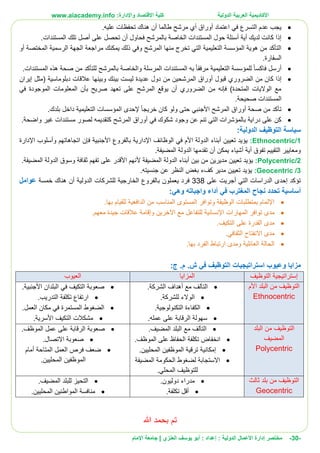 ‫األ‬‫كاديمية‬‫الدولية‬ ‫العربية‬:‫واإلدارة‬ ‫االقتصاد‬ ‫كلية‬www.aiacademy.info
-30-‫مختصر‬‫الدولية‬ ‫األعمال‬ ‫إدارة‬‫إعداد‬ :‫أبو‬ :‫العنزي‬ ‫يوسف‬‫اإلمام‬ ‫جامعة‬ |
.‫عليه‬ ‫تحفظات‬ ‫هناك‬ ‫أن‬ ‫طالما‬ ‫مرشح‬ ‫أي‬ ‫أوراق‬ ‫اعتماد‬ ‫في‬ ‫التسرع‬ ‫عدم‬ ‫يجب‬
‫ال‬ ‫تلك‬ ‫أصل‬ ‫على‬ ‫تحصل‬ ‫أن‬ ‫فحاول‬ ‫بالمرشح‬ ‫الخاصة‬ ‫المستندات‬ ‫حول‬ ‫أسئلة‬ ‫أية‬ ‫لديك‬ ‫كانت‬ ‫إذا‬.‫مستندات‬
‫أو‬ ‫المختصة‬ ‫الرسمية‬ ‫الجهة‬ ‫مراجعة‬ ‫يمكنك‬ ‫ذلك‬ ‫وفي‬ ‫المرشح‬ ‫منها‬ ‫تخرج‬ ‫التي‬ ‫التعليمية‬ ‫المؤسسة‬ ‫هوية‬ ‫من‬ ‫التأكد‬
.‫السفارة‬
‫بالمرشح‬ ‫والخاصة‬ ‫المرسلة‬ ‫المستندات‬ ‫به‬ ‫مرفقا‬ ‫التعليمية‬ ‫للمؤسسة‬ ‫فاكسا‬ ‫أرسل‬‫ل‬.‫المستندات‬ ‫هذه‬ ‫صحة‬ ‫من‬ ‫لتأكد‬
‫الم‬ ‫أوراق‬ ‫قبول‬ ‫الضروري‬ ‫من‬ ‫كان‬ ‫إذا‬‫إيران‬ ‫(مثل‬ ‫دبلوماسية‬ ‫عالقات‬ ‫وبينها‬ ‫بينك‬ ‫ليست‬ ‫عديدة‬ ‫دول‬ ‫من‬ ‫رشحين‬
‫في‬ ‫الموجودة‬ ‫المعلومات‬ ‫بأن‬ ‫صريح‬ ‫تعهد‬ ‫على‬ ‫المرشح‬ ‫يوقع‬ ‫أن‬ ‫الضروري‬ ‫من‬ ‫فإنه‬ )‫المتحدة‬ ‫الواليات‬ ‫مع‬
.‫صحيحة‬ ‫المستندات‬
‫ب‬ ‫داخل‬ ‫التعليمية‬ ‫المؤسسات‬ ‫إلحدى‬ ‫خريجا‬ ‫كان‬ ‫ولو‬ ‫حتى‬ ‫األجنبي‬ ‫المرشح‬ ‫أوراق‬ ‫صحة‬ ‫من‬ ‫تأكد‬.‫لدك‬
‫المرشح‬ ‫أوراق‬ ‫في‬ ‫شكوك‬ ‫وجود‬ ‫عن‬ ‫تنم‬ ‫التي‬ ‫بالمؤشرات‬ ‫دراية‬ ‫على‬ ‫كن‬‫ك‬.‫واضحة‬ ‫غير‬ ‫مستندات‬ ‫لصور‬ ‫تقديمه‬
‫الدولية‬ ‫التوظيف‬ ‫سياسة‬:
1/Ethnocentric:‫اإلدارة‬ ‫وأسلوب‬ ‫اتجاهاتهم‬ ‫فإن‬ ‫األجنبية‬ ‫بالفروع‬ ‫اإلدارية‬ ‫الوظائف‬ ‫في‬ ‫األم‬ ‫الدولة‬ ‫أبناء‬ ‫تعيين‬ ‫يؤيد‬
‫أ‬ ‫تفوق‬ ‫التقييم‬ ‫ومعايير‬.‫المضيفة‬ ‫الدولة‬ ‫تقدمها‬ ‫أن‬ ‫يمكن‬ ‫أشياء‬ ‫ية‬
2/Polycentric:‫المضيفة‬ ‫الدولة‬ ‫أبناء‬ ‫بين‬ ‫من‬ ‫مديرين‬ ‫تعيين‬ ‫يؤيد‬‫أل‬.‫المضيفة‬ ‫الدولة‬ ‫وسوق‬ ‫ثقافة‬ ‫تفهم‬ ‫على‬ ‫األقدر‬ ‫نهم‬
3/Geocentric:.‫جنسيته‬ ‫عن‬ ‫النظر‬ ‫بغض‬ ‫كفء‬ ‫مدير‬ ‫تعيين‬ ‫يؤيد‬
‫على‬ ‫أجريت‬ ‫التي‬ ‫الدراسات‬ ‫إحدى‬ ‫تؤكد‬338‫ب‬ ‫يعملون‬ ‫فرد‬‫خمسة‬ ‫هناك‬ ‫أن‬ ‫الدولية‬ ‫للشركات‬ ‫الخارجية‬ ‫الفروع‬‫عوامل‬
:‫وهي‬ ‫واجباته‬ ‫أداء‬ ‫في‬ ‫المغترب‬ ‫نجاح‬ ‫تحدد‬ ‫أساسية‬
.‫بها‬ ‫للقيام‬ ‫الدافعية‬ ‫من‬ ‫المناسب‬ ‫المستوى‬ ‫وتوافر‬ ‫الوظيفة‬ ‫بمتطلبات‬ ‫اإللمام‬
‫المهارات‬ ‫توافر‬ ‫مدى‬‫اإلنسانية‬.‫معهم‬ ‫جيدة‬ ‫عالقات‬ ‫وإقامة‬ ‫اآلخرين‬ ‫مع‬ ‫للتفاعل‬
‫على‬ ‫القدرة‬ ‫مدى‬.‫التكيف‬
.‫الثقافي‬ ‫االنفتاح‬ ‫مدى‬
.‫بها‬ ‫الفرد‬ ‫ارتباط‬ ‫ومدى‬ ‫العائلية‬ ‫الحالة‬
‫ج‬ .‫م‬ .‫ش‬ ‫في‬ ‫التوظيف‬ ‫استراتيجيات‬ ‫وعيوب‬ ‫مزايا‬:
‫إستراتيجية‬‫التوظيف‬‫المزايا‬‫العيوب‬
‫األم‬ ‫البلد‬ ‫من‬ ‫التوظيف‬
Ethnocentric
.‫الشركة‬ ‫أهداف‬ ‫مع‬ ‫التآلف‬
.‫للشركة‬ ‫الوالء‬
.‫التكنولوجية‬ ‫الكفاءة‬
‫الرقا‬ ‫سهولة‬.‫عمله‬ ‫على‬ ‫بة‬
.‫األجنبية‬ ‫البلدان‬ ‫في‬ ‫التكيف‬ ‫صعوبة‬
.‫التدريب‬ ‫تكلفة‬ ‫ارتفاع‬
.‫العمل‬ ‫مكان‬ ‫في‬ ‫المستمرة‬ ‫الضغوط‬
.‫األسرية‬ ‫التكيف‬ ‫مشكالت‬
‫البلد‬ ‫من‬ ‫التوظيف‬
‫المضيف‬
Polycentric
.‫المضيف‬ ‫البلد‬ ‫مع‬ ‫التآلف‬
.‫الموظف‬ ‫على‬ ‫الحفاظ‬ ‫تكلفة‬ ‫انخفاض‬
‫إمكانية‬.‫المحليين‬ ‫الموظفين‬ ‫ترقية‬
‫االستجا‬‫المضيفة‬ ‫الحكومة‬ ‫لضغوط‬ ‫بة‬
.‫المحلي‬ ‫للتوظيف‬
.‫الموظف‬ ‫عمل‬ ‫على‬ ‫الرقابة‬ ‫صعوبة‬
.‫االتصال‬ ‫صعوبة‬
‫أمام‬ ‫المتاحة‬ ‫العمل‬ ‫فرص‬ ‫ضعف‬
.‫المحليين‬ ‫الموظفين‬
‫ثالث‬ ‫بلد‬ ‫من‬ ‫التوظيف‬
Geocentric
.‫دوليون‬ ‫مدراء‬
.‫تكلفة‬ ‫أقل‬
.‫المضيف‬ ‫للبلد‬ ‫التحيز‬
.‫المحليين‬ ‫المواطنين‬ ‫منافسة‬
‫تم‬‫هللا‬ ‫بحمد‬
 