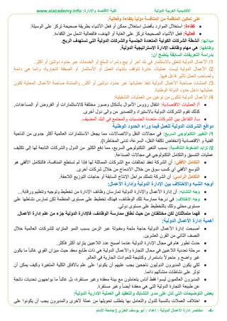 ‫األ‬‫كاديمية‬‫الدولية‬ ‫العربية‬:‫واإلدارة‬ ‫االقتصاد‬ ‫كلية‬www.aiacademy.info
-4-‫مختصر‬‫الدولية‬ ‫األعمال‬ ‫إدارة‬‫إعداد‬ :‫أبو‬ :‫العنزي‬ ‫يوسف‬‫اإلمام‬ ‫جامعة‬ |
.‫وفعالية‬ ‫بكفاءة‬ ً‫ا‬‫دولي‬ ‫المنافسة‬ ‫من‬ ‫المنظمة‬ ‫تمكين‬ ‫على‬
:‫كفاءة‬‫استغالل‬.‫الوسيلة‬ ‫على‬ ‫تركز‬ ‫صحيحة‬ ‫بطريقة‬ ‫األشياء‬ ‫فعل‬ ‫أو‬ ‫ممكن‬ ‫استغالل‬ ‫بأفضل‬ ‫الموارد‬
:‫فعالية‬.‫الكفاءة‬ ‫من‬ ‫اشمل‬ ‫فالفعالية‬ ،‫الهدف‬ ‫أو‬ ‫الغاية‬ ‫على‬ ‫تركز‬ ‫الصحيحة‬ ‫األشياء‬ ‫فعل‬
:‫ميدانها‬‫الربح‬ ‫تستهدف‬ ‫التي‬ ‫الدولية‬ ‫والشركات‬ ‫الجنسية‬ ‫المتعددة‬ ‫الكونية‬ ‫الشركات‬ ‫أنشطة‬.
‫وظائفها‬:‫مها‬ ‫هي‬‫اإلستراتيجية‬ ‫اإلدارة‬ ‫وظائف‬ ‫م‬.‫الدولية‬
‫ب‬:‫أن‬ ‫يتضح‬ ‫السابقة‬ ‫التعريفات‬ ‫دراسة‬
1/‫األعمال‬‫بلد‬ ‫في‬ ‫باالستثمار‬ ‫تتعلق‬ ‫الدولية‬‫آ‬‫أكثر‬ ‫أو‬ ‫دولتين‬ ‫حدود‬ ‫عبر‬ ‫الخدمات‬ ‫أو‬ ‫السلع‬ ‫وشراء‬ ‫بيع‬ ‫أو‬ ‫خر‬.
2/‫األعمال‬‫ال‬ ‫الصفقة‬ ‫أو‬ ‫االستثمار‬ ‫أو‬ ‫العمل‬ ‫بانتهاء‬ ‫تتوقف‬ ‫عابرة‬ ‫عمليات‬ ‫ليست‬ ‫الدولية‬‫تجارية‬،‫دائمة‬ ‫هي‬ ‫وإنما‬
‫فيها‬ ‫فاعل‬ ‫تأثير‬ ‫العمل‬ ‫ولصاحب‬.
3/‫صاحبة‬ ‫المنشات‬‫األعمال‬,‫أكثر‬ ‫أو‬ ‫دولتين‬ ‫حدود‬ ‫عبر‬ ‫عملياتها‬ ‫تنفذ‬ ‫الدولية‬‫و‬‫صاحبة‬ ‫المنشاة‬‫األعمال‬‫تكون‬ ‫المحلية‬
.‫الوطنية‬ ‫الدولة‬ ‫حدود‬ ‫داخل‬ ‫عملياتها‬
4/‫األعمال‬‫التشغيلية‬ ‫العمليات‬ ‫من‬ ‫نوعين‬ ‫من‬ ‫تتكون‬ ‫الدولية‬:
/‫أ‬‫ا‬‫االقتصادية‬ ‫لعمليات‬:,‫المساعدات‬ ‫أو‬ ‫القروض‬ ‫أو‬ ‫كاالستثمارات‬ ‫مختلفة‬ ‫وصور‬ ‫بأشكال‬ ‫األموال‬ ‫رؤوس‬ ‫انتقال‬
.‫أخرى‬ ‫دول‬ ‫والى‬ ‫من‬ ‫والتصدير‬ ‫باالستيراد‬ ‫الدولية‬ ‫الشركات‬ ‫تقوم‬ ‫كذلك‬
/‫ب‬.‫المضيف‬ ‫البلد‬ ‫في‬ ‫والمجتمع‬ ‫الجنسيات‬ ‫متعددة‬ ‫الشركات‬ ‫بين‬ ‫التفاعل‬
‫في‬ ‫للعمل‬ ‫الدولية‬ ‫الشركات‬ ‫دوافع‬‫الوطنية‬ ‫الحدود‬ ‫وراء‬ ‫ما‬
1/:‫السريع‬ ‫التكنولوجي‬ ‫التغيير‬‫الناحية‬ ‫من‬ ‫جدوى‬ ‫أكثر‬ ‫العالمية‬ ‫االستثمارات‬ ‫يجعل‬ ‫مما‬ ،‫واالتصاالت‬ ‫النقل‬ ‫مجاالت‬ ‫في‬
.)‫المخاطرة‬ ‫تدنى‬ ،‫السرعة‬ ،‫النقل‬ ‫تكلفة‬ ‫(انخفاض‬ ‫االقتصادية‬ ‫و‬ ‫الفنية‬
2/‫التنافسية‬ ‫الضغوط‬ ‫تزايد‬:‫بسبب‬‫السريع‬ ‫التكنولوجي‬ ‫التغير‬‫م‬ ،‫تكثيف‬ ‫إلى‬ ‫لها‬ ‫التابعة‬ ‫والشركات‬ ‫الدول‬ ‫من‬ ‫الكثير‬ ‫دفع‬ ‫ما‬
.‫الصناعة‬ ‫مجاالت‬ ‫في‬ ‫التكنولوجي‬ ‫والتكامل‬ ‫التنسيق‬ ‫عمليات‬
:‫األفقي‬ ‫التكامل‬‫المنافس‬ ‫تستطع‬ ‫لم‬ ‫فإذا‬ ‫لها‬ ‫المماثلة‬ ‫الشركات‬ ‫مع‬ ‫تحالفات‬ ‫تعقد‬ ‫الشركة‬ ‫أن‬‫ة‬‫ف‬ ،‫هو‬ ‫األفقي‬ ‫التكامل‬
‫االندماج‬ ‫خالل‬ ‫من‬ ‫سوق‬ ‫كسب‬ ‫أي‬ ‫األفقي‬ ‫التوسع‬‫أخرى‬ ‫شركات‬ ‫خالل‬ ‫من‬.
:‫الرأسي‬ ‫التكامل‬‫الالحقة‬ ‫التوزيع‬ ‫حاجات‬ ‫أو‬ ‫السابقة‬ ‫اإلنتاج‬ ‫مراحل‬ ‫تتملك‬ ‫الشركة‬ ‫أن‬.
‫بين‬ ‫واالختالف‬ ‫الشبه‬ ‫أوجه‬‫الدولية‬ ‫اإلدارة‬‫و‬‫األعمال‬ ‫إدارة‬:
‫التشابه‬ ‫وجه‬:‫الدولية‬ ‫واإلدارة‬ ‫األعمال‬ ‫إدارة‬ ‫أن‬‫ت‬‫ورقابة‬ ‫وتنظيم‬ ‫وتوجيه‬ ‫تخطيط‬ ‫من‬ ‫اإلدارة‬ ‫وظائف‬ ‫مارسان‬...
‫االختالف‬ ‫وجه‬:‫الوظائف‬ ‫تلك‬ ‫ممارسة‬ ‫درجة‬ ‫في‬،‫على‬ ‫نشاطها‬ ‫تمارس‬ ‫لكن‬ ‫المنظمة‬ ‫مستوى‬ ‫على‬ ‫تخطيط‬ ‫فهناك‬
‫دولي‬ ‫مستوى‬ ‫على‬ ‫بالتخطيط‬ ‫وتلك‬ ‫محلي‬ ‫مستوى‬.
‫فهما‬‫ممارسة‬ ‫نطاق‬ ‫حيث‬ ‫من‬ ‫مختلفتان‬ ‫لكن‬ ‫متماثلتان‬‫ا‬.‫األعمال‬ ‫إدارة‬ ‫علم‬ ‫من‬ ‫جزء‬ ‫الدولية‬ ‫فاإلدارة‬ ،‫لوظائف‬
‫األعمال‬ ‫إدارة‬ ‫أهمية‬‫الدولية‬:
‫خالل‬ ‫العالمية‬ ‫للشركات‬ ‫المتزايد‬ ‫النمو‬ ‫بسبب‬ ‫الزمن‬ ‫عبر‬ ‫ومقبولة‬ ‫ملحة‬ ‫حاجة‬ ‫الدولية‬ ‫األعمال‬ ‫إدارة‬ ‫أصبحت‬
.‫العشرين‬ ‫القرن‬ ‫من‬ ‫الثاني‬ ‫النصف‬
.‫فأكثر‬ ‫أكثر‬ ‫يتزايد‬ ‫الالعبين‬ ‫عدد‬ ‫أصبح‬ ‫عندما‬ ‫الدولية‬ ‫اإلدارة‬ ‫مجال‬ ‫في‬ ‫هام‬ ‫تطور‬ ‫حدث‬
‫التجارة‬ ‫محال‬ ‫في‬ ‫الالعبين‬ ‫تعددية‬ ‫مرحلة‬‫غالبا‬ ‫القوي‬ ‫ميزان‬ ‫حيث‬ ‫معقد‬ ‫طابع‬ ‫ذات‬ ‫هي‬ ‫الدولية‬ ‫واألعمال‬‫يكون‬ ‫ما‬
‫متحوال‬ ‫و‬ ‫واضح‬ ‫غير‬.‫العالم‬ ‫في‬ ‫الجارية‬ ‫للحوادث‬ ‫وكنتيجة‬ ‫باستمرار‬
‫أن‬ ‫يمكن‬ ‫وكيف‬ ‫المتغيرة‬ ‫الكلية‬ ‫باآلفاق‬ ‫علم‬ ‫على‬ ‫يكونوا‬ ‫أن‬ ‫عليهم‬ ‫يجب‬ ‫ناجحين‬ ‫الدوليون‬ ‫المديرون‬ ‫يكون‬ ‫لكي‬
‫دائ‬ ‫منشأتهم‬ ‫نشاطات‬ ‫على‬ ‫تؤثر‬.‫ما‬
‫مستقرة‬ ‫وغير‬ ‫معقدة‬ ‫بيئة‬ ‫مع‬ ‫يتعاملون‬ ‫أناس‬ ‫فقط‬ ‫ليسوا‬ ‫العالميون‬ ‫المديرون‬‫بل‬ ،‫غالبا‬‫ناتجة‬ ‫تحديات‬ ‫يواجهون‬ ‫ما‬
‫أيضا‬ ‫معقدة‬ ‫هي‬ ‫التي‬ ‫الدولية‬ ‫التجارة‬ ‫طبيعة‬ ‫عن‬‫مستقرة‬ ‫وغير‬.
‫الدولية‬ ‫اإلدارية‬ ‫العملية‬ ‫في‬ ‫والتعقيد‬ ‫التشابك‬ ‫مدى‬ ‫على‬ ‫تدل‬ ‫التي‬ ‫التوضيحات‬ ‫بعض‬:
‫العم‬ ‫اختالف‬‫على‬ ‫يكونوا‬ ‫أن‬ ‫يجب‬ ‫والمديرون‬ ‫ألخرى‬ ‫عملة‬ ‫من‬ ‫تحويلها‬ ‫يتطلب‬ ‫بها‬ ‫والتعامل‬ ‫للدول‬ ‫بالنسبة‬ ‫الت‬
 