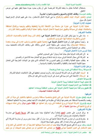 ‫األ‬‫كاديمية‬‫الدولية‬ ‫العربية‬:‫واإلدارة‬ ‫االقتصاد‬ ‫كلية‬www.aiacademy.info
-6-‫مختصر‬‫الدولية‬ ‫األعمال‬ ‫إدارة‬‫إعداد‬ :‫أبو‬ :‫العنزي‬ ‫يوسف‬‫اإلمام‬ ‫جامعة‬ |
‫عرض‬ ‫في‬ ‫عليها‬ ‫ُتفق‬‫ي‬ ‫معينة‬ ‫جودة‬ ‫بحدود‬ ‫يلتزم‬ ‫أن‬ ‫على‬ ‫صة‬ ِ‫رخ‬ُ‫م‬‫ال‬ ‫للشركة‬ ‫يدفعه‬ ‫ما‬ ‫مقابل‬ ‫العالمة‬ ‫باستغالل‬
‫االتفاق‬.
‫وظائف‬:‫المؤسسة‬‫البشرية‬ ‫والموارد‬ ‫والتمويل‬ ‫والتسويق‬ ‫اإلنتاج‬ ‫وظائف‬.
‫البدائل‬::)‫والرقابة‬ ‫التنظيم‬ ‫آليات‬ ،‫الدولة‬ ‫(اختيار‬‫هي‬ ‫ما‬‫لالستثمار‬ ‫األمثل‬ ‫الدولة‬‫اإلستراتيجية‬ ‫البدائل‬ ‫تقييم‬ ‫على‬ ‫بناء‬ ،
.‫سوق‬ ‫كل‬ ‫لدخول‬
:‫الدولية‬ ‫اإلدارة‬ ‫عمليات‬
‫اإلدارية‬ ‫األنشطة‬ ‫من‬ ‫سلسلة‬ ‫عن‬ ‫عبارة‬ ‫هي‬ ‫الدولية‬ ‫اإلدارة‬ ‫عملية‬(‫ورقابة‬ ‫وتوجيه‬ ‫وتنظيم‬ ‫تخطيط‬)‫المتدفقة‬
‫الدول‬ ‫األعمال‬ ‫إستراتيجية‬ ‫وتطبيق‬ ‫صياغة‬ ‫إلى‬ ‫تهدف‬ ،‫والمتكاملة‬‫القرارات‬ ‫واتخاذ‬ ‫والتقييم‬ ‫الرقابة‬ ‫عملية‬ ‫وتنفيذ‬ ،‫ية‬.
:‫التعريف‬ ‫خالصة‬
‫بناء‬‫بأن‬ ‫القول‬ ‫ُمكن‬‫ي‬ ‫سبق‬ ‫ما‬ ‫على‬:‫هي‬ ‫الدولية‬ ‫األعمال‬ ‫إدارة‬‫االستثمار‬ ‫واقتصاديات‬ ‫قضايا‬ ‫يبحث‬ ‫الذي‬ ‫(العلم‬
.)‫االستثمار‬ ‫من‬ ‫النوع‬ ‫لهذا‬ ‫الحاكمة‬ ‫والنظريات‬ ‫الدولي‬
‫و‬‫أن‬ ‫القول‬ ‫نستطيع‬ ‫أيضا‬‫األعمال‬ ‫إدارة‬:‫هي‬ ‫الدولية‬‫متعددة‬ ‫بيئات‬ ‫في‬ ‫اإلدارة‬ ‫وأساليب‬ ‫لمفاهيم‬ ‫تطبيق‬ ‫(عملية‬
)‫الجنسية‬ ‫ومختلفة‬،‫الشركات‬ ‫وظائف‬ ‫على‬ ‫وكذلك‬ ‫الدولي‬ ‫المدير‬ ‫وظيفة‬ ‫على‬ ‫ينسحب‬ ‫وهذا‬‫سوف‬ ‫فالتخطيط‬
‫والرقابة‬ ‫والتوجيه‬ ‫والتنظيم‬ ‫المحلي‬ ‫التخطيط‬ ‫عن‬ ‫يختلف‬...
‫ندرس‬ ‫لماذا‬‫إدارة‬‫األعمال‬:‫الدولية؟‬
‫أل‬‫الشركات‬ ‫ن‬‫جانبا‬ ‫تمثل‬ ‫الدولية‬‫هاما‬‫ومؤثرا‬‫العالمي‬ ‫المستوى‬ ‫على‬.
‫الشركة‬‫الدولي‬ ‫النشاط‬ ‫مجال‬ ‫التي‬‫والتصدير‬ ‫كاالستيراد‬ ‫معه‬ ‫التعامل‬ ‫لها‬ ‫يسبق‬ ‫لم‬ ‫نشاط‬ ‫تواجه‬ ‫سوف‬.
‫و‬ ‫والكفاءة‬ ‫الفعالية‬ ‫عملها‬ ‫يتطلب‬‫أ‬‫االختالف‬ ‫هذا‬ ‫المديرون‬ ‫يتفهم‬ ‫ن‬‫الذي‬‫ينتج‬‫ع‬‫تتعامل‬ ‫التي‬ ‫الخارجية‬ ‫البيانات‬ ‫ن‬
‫معها‬‫كالبيئة‬...‫والسياسية‬ ‫والتقنية‬ ‫واالقتصادية‬ ‫والثقافية‬ ‫االجتماعية‬
‫مراحل‬‫اإلدارة‬:‫الدولية‬
1/‫وواضح‬ ‫عامة‬ ‫رؤيا‬ ‫ضوء‬ ‫في‬ ‫المنظمة‬ ‫رسالة‬ ‫صياغة‬:‫ة‬
‫الرؤيا‬:‫الشركة‬ ‫ترغب‬ ‫الذي‬ ‫الحلم‬‫الوصول‬‫إ‬,‫ليه‬‫و‬‫ظل‬ ‫في‬ ‫تحقيقها‬ ‫يصعب‬ ‫الرؤيا‬‫اإلمكانيات‬‫للشركة‬ ‫الحالية‬.
:‫الرسالة‬‫األنشطة‬‫التي‬‫أمارسها‬‫اصل‬ ‫لكي‬‫إلى‬‫الرؤيا‬( ،‫الرؤيا‬‫تأتي‬‫الرسال‬ ‫قبل‬.)‫ة‬
2/‫صياغة‬‫األهداف‬.
3/‫وبيئة‬ ‫للمنظمة‬ ‫الداخلية‬ ‫البيئة‬ ‫تحليل‬‫األعمال‬.‫الدولية‬
4/.‫المتاحة‬ ‫الدولية‬ ‫االستراتيجيات‬ ‫بين‬ ‫المفاضلة‬
5/‫ومراقبة‬ ‫تطبيق‬‫إستراتيجية‬‫األعمال‬‫ووحدات‬ ‫المنظمة‬ ‫مستوى‬ ‫على‬ ‫الدولية‬‫أعمالها‬.
‫ال‬: ‫الجنسيات‬ ‫المتعددة‬ ‫شركات‬
:‫تعريفها‬
‫تعريف‬(‫ليفنغ‬‫ستون‬:)‫الدولية‬ ‫الشركة‬‫دولة‬ ‫في‬ ‫باالختيار‬ ‫نشاطها‬ ‫وتمارس‬ ‫مستقلة‬ ‫بشخصية‬ ‫تتمتع‬ ‫التي‬ ‫هي‬‫أو‬‫أكثر‬,
‫لرقابة‬ ‫خضوعها‬ ‫عدم‬ ‫المستقلة‬ ‫بالشخصية‬ ‫ويقصد‬‫أي‬‫األ‬ ‫الحكومات‬ ‫من‬ ‫حكومة‬‫بممارسة‬ ‫يختص‬ ‫فيما‬ ‫م‬‫أنشطتها‬.‫المختلفة‬
‫تعريف‬‫(فرنون‬:)‫الدولية‬ ‫الشركة‬‫عن‬ ‫أعمالها‬ ‫رقم‬ ‫يزيد‬ ‫التي‬ ‫المنظمة‬ ‫ش.م.ج‬100‫دوالر‬ ‫مليون‬‫تسهيالت‬ ‫تملك‬ ‫والتي‬
‫في‬ ‫إنتاجية‬ ‫فروع‬ ‫أو‬‫أجنبية‬ ‫دول‬ ‫ست‬‫أكثر‬ ‫أو‬.
‫التعريفين‬ ‫مقارنة‬:
‫عنصر‬ ‫على‬ ‫فرنون‬ ‫يركز‬‫الحجم‬‫(مقاسا‬)‫أعمالها‬ ‫برقم‬،‫بينما‬‫ستون‬‫أكثر‬ ‫يهتم‬‫الحرية‬ ‫بدرجة‬‫ممارسة‬ ‫في‬
‫وا‬ ‫األنشطة‬‫األم‬ ‫الدولة‬ ‫حدود‬ ‫خارج‬ ‫لعمليات‬.
‫نشاطا‬ ‫الشركة‬ ‫تمارس‬ ‫أن‬ ‫فرنون‬ ‫يشترط‬‫إ‬‫نتاجيا‬‫في‬‫أكثر‬ ‫أو‬ ‫دول‬ ‫ست‬‫بينما‬ ،‫ستون‬‫ألي‬ ‫الشركة‬ ‫ممارسة‬ ‫أن‬ ‫يرى‬
‫في‬ ‫إنتاجي‬ ‫نشاط‬‫أكثر‬ ‫أو‬ ‫واحدة‬ ‫دولة‬‫الدولية‬ ‫صفة‬ ‫عليها‬ ‫يضفي‬.
‫رولف‬ ‫تعريف‬:‫دولية‬ ‫الشركة‬ ‫تصبح‬ ‫لكي‬ ‫أنه‬ ‫يرى‬‫ا‬ ‫مبيعاتها‬ ‫نسبة‬ ‫تصل‬ ‫أن‬ ‫يجب‬‫أو‬ ‫الخارج‬ ‫في‬ ‫العاملين‬ ‫عدد‬ ‫أو‬ ‫لخارجية‬
‫حوالي‬ ‫األجنبية‬ ‫الدول‬ ‫في‬ ‫االستثمار‬ ‫حجم‬25%‫أو‬ ‫العاملين‬ ‫عدد‬ ‫إجمالي‬ ‫من‬‫م‬‫أو‬ ‫المبيعات‬ ‫حجم‬ ‫إجمالي‬ ‫ن‬‫م‬‫حجم‬ ‫ن‬
 