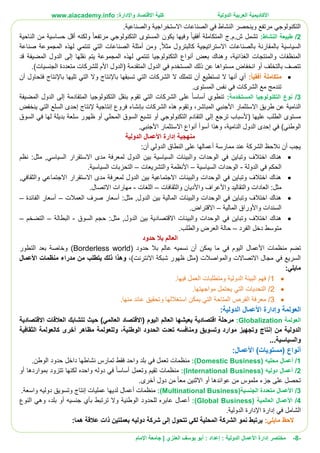 ‫األ‬‫كاديمية‬‫الدولية‬ ‫العربية‬:‫واإلدارة‬ ‫االقتصاد‬ ‫كلية‬www.aiacademy.info
-8-‫مختصر‬‫الدولية‬ ‫األعمال‬ ‫إدارة‬‫إعداد‬ :‫أبو‬ :‫العنزي‬ ‫يوسف‬‫اإلمام‬ ‫جامعة‬ |
.‫والصناعية‬ ‫االستخراجية‬ ‫الصناعات‬ ‫في‬ ‫النشاط‬ ‫وينحصر‬ ‫مرتفع‬ ‫التكنولوجي‬
2/:‫النشاط‬ ‫طبيعة‬‫المستوى‬ ‫يكون‬ ‫وفيها‬ ‫أفقيا‬ ‫المتكاملة‬ ‫ش.م.ج‬ ‫تشمل‬‫مرتفع‬ ‫التكنولوجي‬‫ا‬‫الناحية‬ ‫من‬ ‫حساسية‬ ‫أقل‬ ‫ولكنه‬
,‫مثال‬ ‫كالبترول‬ ‫االستراتيجية‬ ‫بالصناعات‬ ‫بالمقارنة‬ ‫السياسية‬‫صناعة‬ ‫المجموعة‬ ‫لهذه‬ ‫تنتمي‬ ‫التي‬ ‫الصناعات‬ ‫أمثلة‬ ‫ومن‬
‫الغذائية‬ ‫والمنتجات‬ ‫المنظفات‬‫و‬ ،‫المض‬ ‫الدول‬ ‫إلى‬ ‫نقلها‬ ‫يتم‬ ‫المجموعة‬ ‫لهذه‬ ‫تنتمي‬ ‫التكنولوجيا‬ ‫أنواع‬ ‫بعض‬ ‫هناك‬‫قد‬ ‫يفة‬
.)‫الجنسيات‬ ‫متعددة‬ ‫للشركات‬ ‫األم‬ ‫(الدول‬ ‫المتقدمة‬ ‫الدول‬ ‫في‬ ‫المستخدم‬ ‫ذلك‬ ‫عن‬ ‫مستواها‬ ‫انخفاض‬ ‫أو‬ ‫بالتخلف‬ ‫تتصف‬
:ً‫ا‬‫أفقي‬ ‫متكاملة‬‫أن‬ ‫فتحاول‬ ‫باإلنتاج‬ ‫تليها‬ ‫التي‬ ‫وال‬ ‫باإلنتاج‬ ‫تسبقها‬ ‫التي‬ ‫الشركات‬ ‫ال‬ ‫تتملك‬ ‫أن‬ ‫تستطيع‬ ‫ال‬ ‫أنها‬ ‫أي‬
.‫المستوى‬ ‫نفس‬ ‫في‬ ‫الشركات‬ ‫مع‬ ‫تندمج‬
3/:‫المستخدمة‬ ‫التكنولوجيا‬ ‫نوع‬‫المضيفة‬ ‫الدول‬ ‫إلى‬ ‫المتقادمة‬ ‫التكنولوجيا‬ ‫بنقل‬ ‫تقوم‬ ‫التي‬ ‫الشركات‬ ‫على‬ ‫أساسا‬ ‫تنطوي‬
‫المباشر‬ ‫األجنبي‬ ‫االستثمار‬ ‫طريق‬ ‫عن‬ ‫النامية‬‫و‬ ،‫ينخفض‬ ‫التي‬ ‫السلع‬ ‫إحدى‬ ‫إلنتاج‬ ‫إنتاجية‬ ‫فروع‬ ‫بإنشاء‬ ‫الشركات‬ ‫هذه‬ ‫تقوم‬
‫التق‬ ‫إلى‬ ‫ترجع‬ ‫(ألسباب‬ ‫عليها‬ ‫الطلب‬ ‫مستوى‬‫السوق‬ ‫في‬ ‫لها‬ ‫بديلة‬ ‫سلعة‬ ‫ظهور‬ ‫أو‬ ‫المحلي‬ ‫السوق‬ ‫تشبع‬ ‫أو‬ ‫التكنولوجي‬ ‫ادم‬
‫النامية‬ ‫الدول‬ ‫إحدى‬ ‫في‬ )‫الوطني‬،.‫األجنبي‬ ‫االستثمار‬ ‫أنواع‬ ‫أسوأ‬ ‫وهذا‬
‫الدولية‬ ‫األعمال‬ ‫إدارة‬ ‫منهجية‬
:‫أن‬ ‫الدولي‬ ‫النطاق‬ ‫على‬ ‫أعمالها‬ ‫ممارسة‬ ‫عند‬ ‫الشركة‬ ‫نالحظ‬ ‫أن‬ ‫يجب‬
‫وا‬ ‫الوحدات‬ ‫في‬ ‫وتباين‬ ‫اختالف‬ ‫هناك‬‫نظم‬ :‫مثل‬ ,‫السياسي‬ ‫االستقرار‬ ‫مدى‬ ‫لمعرفة‬ ‫الدول‬ ‫بين‬ ‫السياسية‬ ‫لبيئات‬
‫الدولة‬ ‫في‬ ‫الحكم‬-‫السياسية‬ ‫الوحدات‬–‫و‬ ‫األنظمة‬‫التشريعات‬–‫السياسية‬ ‫التحزبات‬.
,‫والثقافي‬ ‫االجتماعي‬ ‫االستقرار‬ ‫مدى‬ ‫لمعرفة‬ ‫الدول‬ ‫بين‬ ‫االجتماعية‬ ‫والبيئات‬ ‫الوحدات‬ ‫في‬ ‫وتباين‬ ‫اختالف‬ ‫هناك‬
‫العادات‬ :‫مثل‬‫و‬ ‫والتقاليد‬‫و‬ ‫األعراف‬‫والثقافات‬ ‫األديان‬–‫اللغات‬-.‫االتصال‬ ‫مهارات‬
‫العمالت‬ ‫صرف‬ ‫أسعار‬ :‫مثل‬ ,‫الدول‬ ‫بين‬ ‫المالية‬ ‫والبيئات‬ ‫الوحدات‬ ‫في‬ ‫وتباين‬ ‫اختالف‬ ‫هناك‬–‫الفائدة‬ ‫أسعار‬–
‫و‬ ‫السندات‬‫المالية‬ ‫األوراق‬–‫االقتراض‬.
‫بين‬ ‫االقتصادية‬ ‫والبيئات‬ ‫الوحدات‬ ‫في‬ ‫وتباين‬ ‫اختالف‬ ‫هناك‬‫السوق‬ ‫حجم‬ :‫مثل‬ ,‫الدول‬-‫البطالة‬–‫التضخم‬–
‫الفرد‬ ‫دخل‬ ‫متوسط‬–‫و‬ ‫العرض‬ ‫حالة‬.‫الطلب‬
‫حدود‬ ‫بال‬ ‫العالم‬
‫منظمات‬ ‫تضم‬‫األعمال‬‫يمكن‬ ‫ما‬ ‫في‬ ‫اليوم‬‫أن‬‫حدود‬ ‫بال‬ ‫عالم‬ ‫نسميه‬(Borderless world)‫التطور‬ ‫بعد‬ ‫وخاصة‬
)‫االنترنت‬ ‫شبكة‬ ‫ظهور‬ ‫(مثل‬ ‫والمواصالت‬ ‫االتصاالت‬ ‫مجال‬ ‫في‬ ‫السريع‬،‫وه‬‫ذا‬‫من‬ ‫يتطلب‬ ‫ذلك‬‫مدراء‬‫األعمال‬ ‫منظمات‬
:‫مايلي‬
1/‫فيها‬ ‫العمل‬ ‫ومتطلبات‬ ‫الدولية‬ ‫البيئة‬ ‫فهم‬.
2/‫مواجهتها‬ ‫يحتمل‬ ‫التي‬ ‫التحديات‬.
3/‫منها‬ ‫عائد‬ ‫وتحقيق‬ ‫استغاللها‬ ‫يمكن‬ ‫التي‬ ‫المتاحة‬ ‫الفرص‬ ‫معرفة‬.
‫العولمة‬‫و‬:‫الدولية‬ ‫األعمال‬ ‫إدارة‬
‫العولمة‬Globalization:‫يعيشه‬ ‫اقتصادية‬ ‫مرحلة‬‫االقتصادية‬ ‫العالقات‬ ‫تتشابك‬ ‫حيث‬ )‫العالمي‬ ‫(االقتصاد‬ ‫اليوم‬ ‫العالم‬ ‫ا‬
‫الدولية‬‫من‬‫إنتاج‬‫الوطنية‬ ‫الحدود‬ ‫تعدت‬ ‫ومنافسه‬ ‫وتسويق‬ ‫موارد‬ ‫وتجهيز‬،‫وللعولمة‬‫أخرى‬ ‫مظاهر‬‫كالعولمة‬‫الثقافية‬
‫والسياسية‬...
‫أنواع‬)‫(مستويات‬‫ا‬:‫ألعمال‬
1/‫أعمال‬( ‫محليه‬Domestic Business:)‫ف‬ ‫تعمل‬ ‫منظمات‬.‫الوطن‬ ‫حدود‬ ‫داخل‬ ‫نشاطها‬ ‫تمارس‬ ‫فقط‬ ‫واحد‬ ‫بلد‬ ‫ي‬
2/‫أعمال‬( ‫دوليه‬International Business:)‫وتعمل‬ ‫تقيم‬ ‫منظمات‬‫أ‬‫ساس‬‫ا‬‫بمواردها‬ ‫تتزود‬ ‫لكنها‬ ‫واحده‬ ‫دوله‬ ‫في‬‫أو‬
‫عوائدها‬ ‫من‬ ‫ملموس‬ ‫جزء‬ ‫على‬ ‫تحصل‬‫أو‬‫معا‬ ‫االثنين‬‫دول‬ ‫من‬‫أخرى‬.
3/‫الجنسية‬ ‫متعددة‬ ‫األعمال‬(Multinational Business:)‫منظمات‬‫أعمال‬‫عمليات‬ ‫لديها‬‫إنتاج‬‫دوليه‬ ‫وتسويق‬‫واسعة‬.
4/‫األعمال‬‫العالمية‬(Global Business:)‫أعمال‬‫للحدود‬ ‫عابره‬‫الوطنية‬‫جنسيه‬ ‫بأي‬ ‫ترتبط‬ ‫وال‬‫أو‬‫بلد‬،‫النوع‬ ‫وهي‬
‫في‬ ‫الشامل‬‫إدارة‬‫اإلدارة‬‫الدولية‬.
:‫مايلي‬ ‫الحظ‬‫نمو‬ ‫يرتبط‬‫الشركة‬‫المحلية‬‫تتحول‬ ‫لكي‬‫إلى‬‫ب‬ ‫دوليه‬ ‫شركة‬‫ذات‬ ‫عملتين‬‫عالقة‬:‫هما‬
 