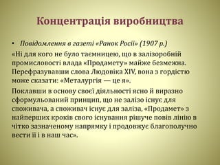 Концентрація виробництва
• Повідомлення в газеті «Ранок Росії» (1907 р.)
«Ні для кого не було таємницею, що в залізоробній
промисловості влада «Продамету» майже безмежна.
Перефразувавши слова Людовіка ХIV, вона з гордістю
може сказати: «Металургія — це я».
Поклавши в основу своєї діяльності ясно й виразно
сформульований принцип, що не залізо існує для
споживача, а споживач існує для заліза, «Продамет» з
найперших кроків свого існування рішуче повів лінію в
чітко зазначеному напрямку і продовжує благополучно
вести її і в наш час».
 