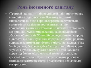 Роль іноземного капіталу
• «Трамвай і конка — найвигідніше й найприбутковіше
комерційне підприємство. Ось чому іноземні
капіталісти, як хижі ворони, зграями налітають на
кожне місто, де тільки постає питання про
прокладання конки чи трамвая… І начебто схоже на те,
що прийшли чужоземці в Харків, завоювали його,
обклали обивателів 50-копійковою даниною і щороку
відвозять цю данину за свій кордон. Бельгійці радісно
підраховуватимуть прибуток, а місто, як і колись, буде
без бруківок, без світла, без благоустрою. Міська дума
змушена буде збільшувати податки в той час, коли
поруч під боком місто має такі золоті розсипи, як
трамвайна справа… Проте на цих золотих розсипах
господарюватиме не місто, а чужоземне бельгійське
товариство».
 