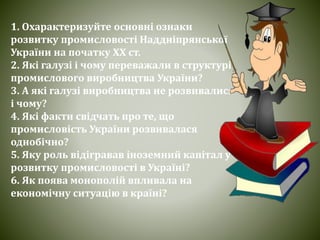 1. Охарактеризуйте основні ознаки
розвитку промисловості Наддніпрянської
України на початку ХХ ст.
2. Які галузі і чому переважали в структурі
промислового виробництва України?
3. А які галузі виробництва не розвивалися
і чому?
4. Які факти свідчать про те, що
промисловість України розвивалася
однобічно?
5. Яку роль відігравав іноземний капітал у
розвитку промисловості в Україні?
6. Як поява монополій впливала на
економічну ситуацію в країні?
 
