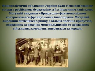 Монополістичні об’єднання України були тісно пов’язані не
тільки з російською буржуазією, а й з іноземним капіталом.
Могутній синдикат «Продуголь» фактично цілком
контролювався французькими інвесторами. Місцевий
виробник витіснявся з ринку, а більша частина прибутків,
одержаних за рахунок монопольних цін та державних
військових замовлень, вивозилася за кордон.
 