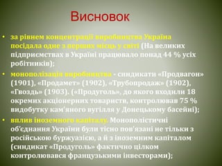 Висновок
• за рівнем концентрації виробництва Україна
посідала одне з перших місць у світі (На великих
підприємствах в Україні працювало понад 44 % усіх
робітників);
• монополізація виробництва - синдикати «Продвагон»
(1901), «Продамет» (1902), «Трубопродаж» (1902),
«Гвоздь» (1903). («Продуголь», до якого входили 18
окремих акціонерних товариств, контролював 75 %
видобутку кам’яного вугілля у Донецькому басейні);
• вплив іноземного капіталу. Монополістичні
об’єднання України були тісно пов’язані не тільки з
російською буржуазією, а й з іноземним капіталом
(синдикат «Продуголь» фактично цілком
контролювався французькими інвесторами);
 