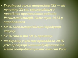 • Українські землі наприкінці ХІХ — на
початку ХХ ст. стали одним з
провідних промислових районів
Російської імперії. Саме тут 1913 р.
вироблялося
• 69 % загальноросійської продукції
чавуну,
• 57 % сталі та 58 % прокату.
• на Україну у цей час припадало 20 %
усієї продукції машинобудування та
металообробної промисловості Росії.
 