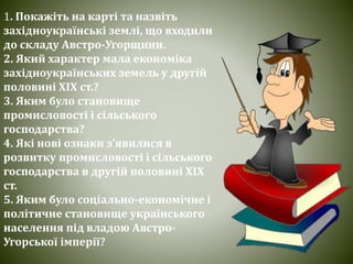1. Покажіть на карті та назвіть
західноукраїнські землі, що входили
до складу Австро-Угорщини.
2. Який характер мала економіка
західноукраїнських земель у другій
половині ХІХ ст.?
3. Яким було становище
промисловості і сільського
господарства?
4. Які нові ознаки з’явилися в
розвитку промисловості і сільського
господарства в другій половині ХІХ
ст.
5. Яким було соціально-економічне і
політичне становище українського
населення під владою Австро-
Угорської імперії?
 