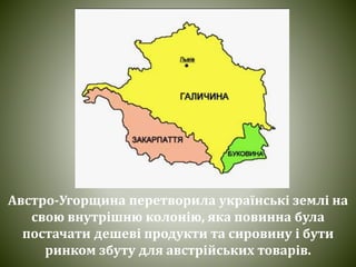 Австро-Угорщина перетворила українські землі на
свою внутрішню колонію, яка повинна була
постачати дешеві продукти та сировину і бути
ринком збуту для австрійських товарів.
 