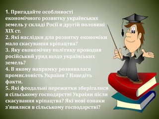 1. Пригадайте особливості
економічного розвитку українських
земель у складі Росії в другій половині
ХІХ ст.
2. Які наслідки для розвитку економіки
мало скасування кріпацтва?
3. Яку економічну політику проводив
російський уряд щодо українських
земель?
4. В якому напрямку розвивалася
промисловість України ? Наведіть
факти.
5. Які феодальні пережитки зберігалися
в сільському господарстві України після
скасування кріпацтва? Які нові ознаки
з’явилися в сільському господарстві?
 